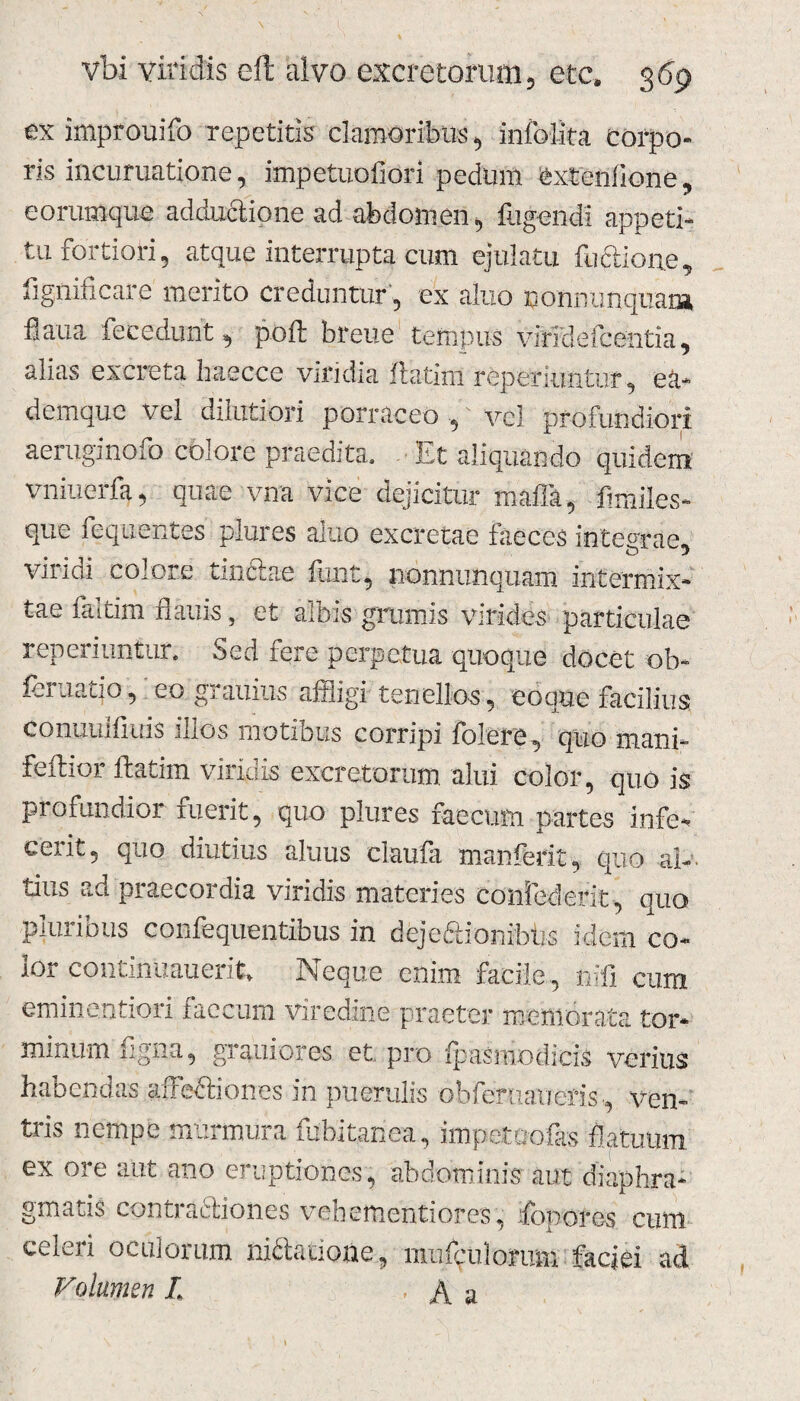 ex improuifo repetitis clamoribus, inibi ira corpo¬ ris incuruatione, impetuofiori pedum extenfione, eorumque adductione ad abdomen, fligendi appeti¬ tu fortiori, atque interrupta cum ejulatu fuftione, fignincare merito creduntur, ex aluo nonnunquani fiaua fecedunt, poft breue tempus viridefcentia, alias excreta haecce viridia flarim reperiuntur, ea- demquc vel dilutiori porraceo, vel profundiori aeruginofo colore praedita. Et aliquando quidem vniuerfa, quae vna vice dejicitur maffa, flmiles- que fequentes plures aluo excretae faeces integrae, vili di colore tinctae flint, nonnunquam intermix¬ tae faltim flauis, et albis grumis virides particulae reperiuntur. Sed fere perpetua quoque docet ob- feruatjo, eo grauius affligi tenellos, coque facilius conuuifiuis illos motibus corripi folcre, quo mani- feftior ftatim viridis excretorum, alui color, quo is profundior fuerit, quo plures faecum partes infe¬ cerit, quo diutius aluus claufa manferit, quo al¬ tius ad praecordia viridis materies confeclerit, quo pluribus confequentibus in dejeftionibtis idem co¬ lor continuauer.it. Neque enim facile, nifi cum eminentiori faecum viredine praeter memorata tor¬ minum figna, grauiores et pro Ipasmodicis verius hanencias affectiones in puerulis bbfertiaiTeris, ven¬ tris nempe murmura fubitanea, impetuofas flatuum ex ore aut ano eruptiones, abdominis aut diaphra¬ gmatis contradtiones vehementi ores, ifopores cum celeri oculorum niriatione, mufpulonrm faciei ad Volumen L ■ A a I