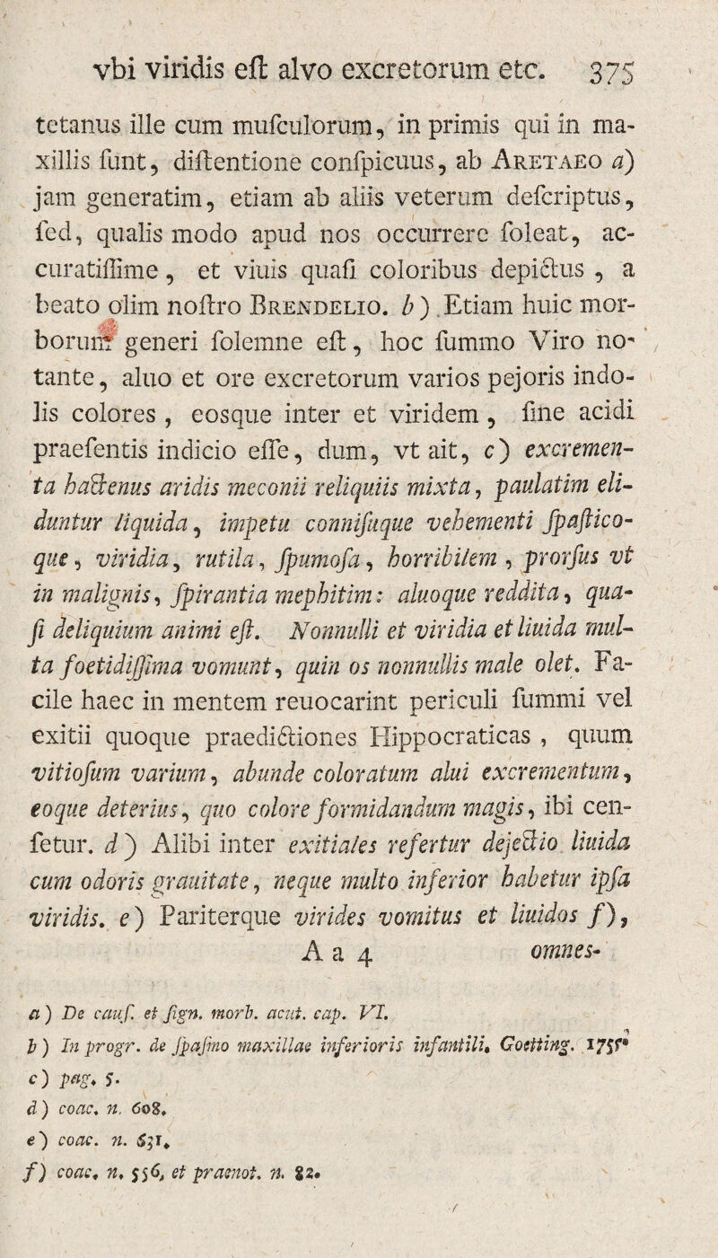 tetanus ille cum mufculorum, in primis qui in ma¬ xillis funt, diftentione confpicuus, ab Aretaeo a) jam generatim, etiam ab aliis veterum defcriptus, fed, qualis modo apud nos occurrere foleat, ac- curatiffime, et viuis quali coloribus depictus , a beato olim noftro Brendelio. b) Etiam huic mor- borunS generi folemne eft, hoc fummo Viro no¬ tante , aluo et ore excretorum varios pejoris indo¬ lis colores , eosque inter et viridem , fine acidi praebentis indicio efte, dum, vt ait, c) excremen¬ ta haBenus aridis meconii reliquiis mixta, paulatim eli¬ duntur liquida, impetu connifuque vehementi fpaftico- que, viridia, rutila , fpumofa, horribilem , prorfus vi in malignis, fpirantia mephitim: aluoque reddita, qua- fi deliquium animi eft. Nonnulli et viridia et liuida mul¬ ta foetidijfima vomunt, quin os nonnullis male olet. Fa¬ cile haec in mentem reuocarint periculi ftimmi vel exitii quoque praedidtiones Hippocraticas , quum vitiofum varium, abunde coloratum alui excrementum, eo que deterius, quo colore formidandum magis, ibi cen- fetur. d ) Alibi inter exitiales refertur dejeBio liuida cum odoris grauitate, neque multo inferior habetur ipfa viridis. e) Pariterque virides vomitus et liuidos /), A a 4 omnes- a) De cauf. et fign. morb. acui. cap. VI. b) Inprogr. de jpajrno maxillae biferioris infantili• Gorlting. 175?® O P#S* 5- d ) <5t>8, e) 63T» /) «♦ S5^ ^ jbrasnot. n. gs. f