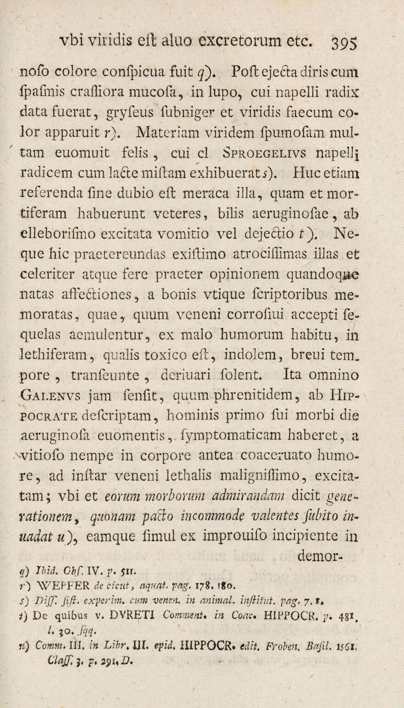 nofo colore confpicua fuit q). Poftejefta diris cum fpafmis crafliora mucofa, in lupo, cui napelli radix data fuerat 5 gryfeus fubniger et viridis faecum co¬ lor apparuit r). Materiam viridem fpumofam mul¬ tam euomuit felis , cui cl Sproegelivs napellj radicem cum lafte miftam exhibuerat 5). Huc etiam referenda fine dubio eft meraca illa, quam et mor¬ tiferam habuerunt veteres, bilis aeruginofae, ab elleborifmo excitata vomitio vel dejectio £). Ne¬ que hic praetereundas exiftimo atrociffimas illas et celeriter atque fere praeter opinionem quandoque natas aftedtiones, a bonis vtique fcriptoribus me¬ moratas, quae^ quum veneni corrofiui accepti fe- quelas aemulentur, ex malo humorum habitu, in lethiferam, qualis toxico eft, indolem, breui tem. pore , tranfeunte , deriuari folent, Ita omnino Galenvs jam fenfit, quum phrenitidem, ab Hip¬ pocrate defcriptam, hominis primo fui morbi die aeruginofa euomentisfymptomaticam haberet, a vvitiofo nempe in corpore antea coaceruato humo¬ re, ad inftar veneni lethalis maligniffimo, excita¬ tam ; vbi et eorum morborum admirandam dicit gene~ rationem, quonam paHo incommode valentes fubito in- uadat a), eamque fimul ex improuifo incipiente in demor- q) Ibit. Obf. IV. p. 7) WEPFER de cicut, aquat. pag. 178. tgo. s) DiJJfifr. experim. cum -venen. in animal, infiitut. pag. 7. *♦ t) De quibus v, DVRETI CommenU in Coae. HIPPOCR. p» 48*. I, 30. jqq. ti) Comm. III. in Libr, XII, epid, HIPPOCR* edit. Froben. Bafil. 1561, ClaJJi j. p%