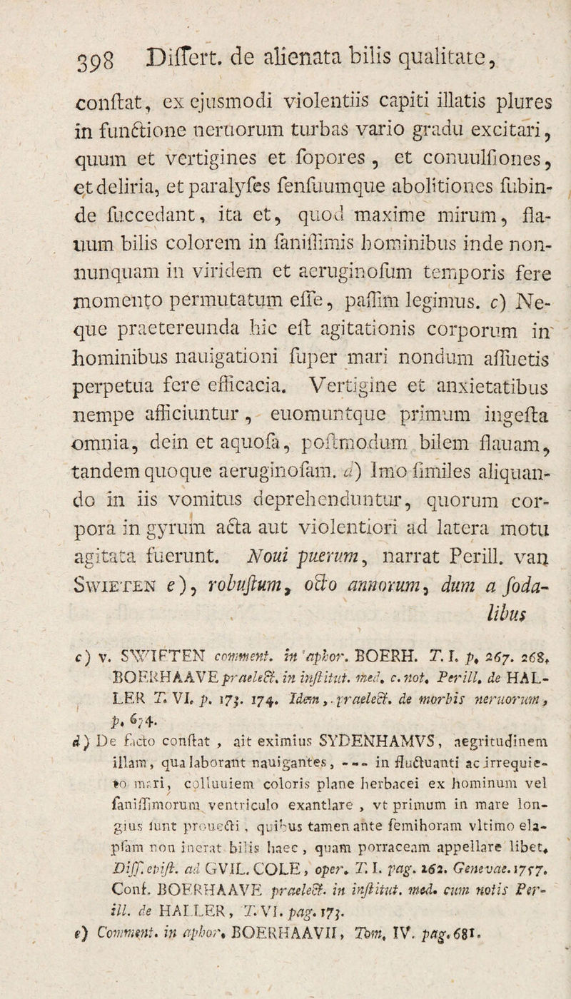 conflat, ex ejusmodi violentiis capiti illatis plures in funftione nemorum turbas vario gradu excitari, quum et vertigines et fopores , et conuulfiones, et deliria, etparalyfes fenfuumque abolitiones fubin- de fuccedant, ita et, quod maxime mirum, fla- uum bilis colorem in faniffimis hominibus inde non- nunquam in viridem et aeruginofum temporis fere momento permutatum effe, paffim legimus. c) Ne¬ que praetereunda hic eld agitationis corporum in' hominibus nauigationi fuper mari nondum alluetis perpetua fere efficacia. Vertigine et anxietatibus nempe afficiuntur, euomuntque primum ingefta omnia, dein et aquofa, poftmodum bilem flauam, tandem quoque aeruginofam. a) Imofimiles aliquan¬ do in iis vomitus deprehenduntur, quorum cor¬ pora in gyrum afta aut violentiori ad latera motu agitata fuerunt. Noui -puerum, narrat Perill. van Swieten c), robuftum, o2o annorum, dum a foda- \ libus &gt; c) v. SVUFTEN conment. ht'aphor. BOERH. T. I. p, 267. 26S. BOllKEkAVEpraeleft. in inflitut. med, c. not. Perill. de HAL- LER T, VI, p. 17$. 174. Idem ,.1'raeledt. de morbis nemorum, p, 6; 4- d) De facto conflat , ait eximius SYDENHAMVS, aegritudinem illam, qua laborant nauigantes, in Euftuanti ac irrequie¬ to m?.ri, colluuiem coloris plane herbacei ex hominum vel faniflimorura ventriculo exantlare , vt primum in mare lon¬ gius lunt proueUi . quibus tamen ante femihoram vltimo ela- plam non inerat bilis haec , quam porraceam appellare libet* Dijp.evift. ad GVIL. COLE, oper* T. I. pag. 162. Genevae.17^7. Conf BOERHAAVE praclecf. in inflitut. mcd» cum notis Per¬ ill. de HAI.LER, T. VI. pag. ?7j. t) Commmt. in aphor• BOERH AAVII» Tam, IV. pag. &lt;580