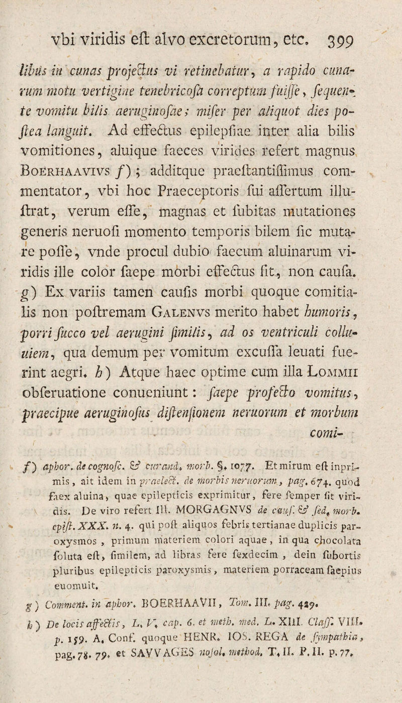 Ubiis in cunas projeBits vi retinebatur, a rapido cuna¬ rum motu vertigine tenebricofa correptum fuijje &gt; fequen• te vomitu bilis aeruginosae; mifer per aliquot dies po- ftea languit. Ad effe&amp;us epilepfiae inter alia bilis vomitiones, aluique faeces virides refert magnus Boerhaavivs /); additque pracftantiflimus com¬ mentator, vbi hoc Praeceptoris fui affertum illu- ftrat, verum effe, magnas et fubitas mutationes generis neruofi momento temporis bilem fic muta¬ re polle, vnde procul dubio* faecum aluinarum vi¬ ridis ille color faepe morbi effeftus fit, non caufa. g) Ex variis tamen caulis morbi quoque comitia¬ lis non poftremam Galenvs merito habet humoris, porri fucco vel aerugini jimilis, ad os ventriculi collu- uiem, qua demum per vomitum excufia leuati fue¬ rint aegri* h ) Atque haec optime cum illa Lommii obferuatione conucniunt: faepe profecto vomitus, praecipue aeruginofus difienfwnem neruorum et morbum comi- /) aphor, decognofc. cur and» mori. §* 1077. Et mirum eft inpri- mis, ait idem in praeleB, dc morbis neruorum, pag.6?4, quod faex aluina&gt; quae epilepticis exprimitur, fere femper fit viri™ dis. De viro refert 111. MORGAGNVS de fedt morb• cpifi.XXX. ?f. 4. qUi poft aliquos febris tertianae duplicis par¬ oxysmos , primum materiem colori aquae, in qua chocolata foluta eft&gt; fimilem, ad libras fere fexdecim , dein fubortis pluribus epilepticis paroxysmis, materiem porraceam faepius euomuit. g) CommenU in aphor* BQERHAAVII, Tonu IIL pag. 439. k) De locis ajfeffiis, L, F* cap. 6. U JBtfk wied, L. XIlI C/^ VIU* p. 1^9. A. Conf quoque HENR* IOS, REGA de Jympatbia, pag.7«, 7p. et SAYVAGES nojol, mtthod, T*IL F. II. p. 77,