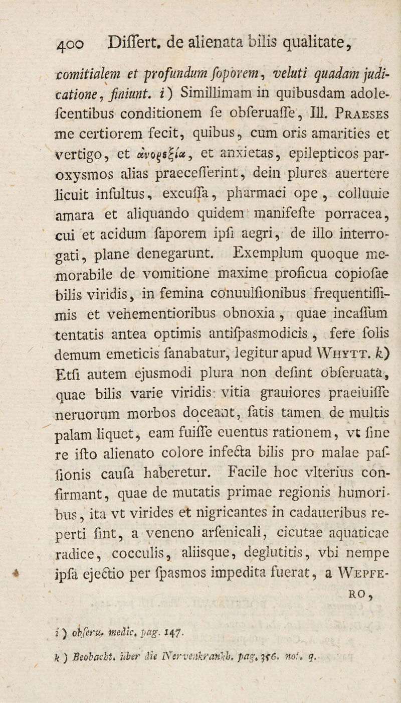 ^ ' ■ V / comitialem et profundum foporem, ve luti quadam judi¬ catione, finiunt. i) Simillimam in quibusdam adole- fcentibus conditionem fe obferuafie, 111, Praeses me certiorem fecit, quibus, cum oris amarities et vertigo, et dvoqsfa, et anxietas, epilepticos par¬ oxysmos alias praeceflerint, dein plures auertere licuit infultus, excuffa, pharmaci ope , colluuie amara et aliquando quidem manifefte porracea, cui et acidum faporem ipfi aegri, de illo interro¬ gati, plane denegarunt. Exemplum quoque me¬ morabile de vomitione maxime proficua copiofae bilis viridis, in femina conuulfionibus frequentifii- mis et vehementioribus obnoxia , quae incafium tentatis antea optimis antifpasmodicis , fere folis demum emeticis fanabatur, legitur apud Whytt. k) Etfi autem ejusmodi plura non defint obferuata, quae bilis varie viridis: vitia grauiores praeiuifle nemorum morbos doceant, fatis tamen de multis palam liquet, eam fuifle euentus rationem, vt fine re ifto alienato colore infefta bilis pro malae paf- iionis caufa haberetur. Facile hoc vlterius con¬ firmant, quae de mutatis primae regionis humori» bus, ita vt virides et nigricantes in cadaueribus re¬ perti fint, a veneno arfenicali, cicutae aquaticae radice, cocculis, aliisque, deglutitis, vbi nempe ipfa ejectio per fpasmos impedita fuerat, a Wepfe- ro, i ) obferu. medie, pag. 147. k ) Beobacht. uber die NcrvtdkraHkh pag* noU q.
