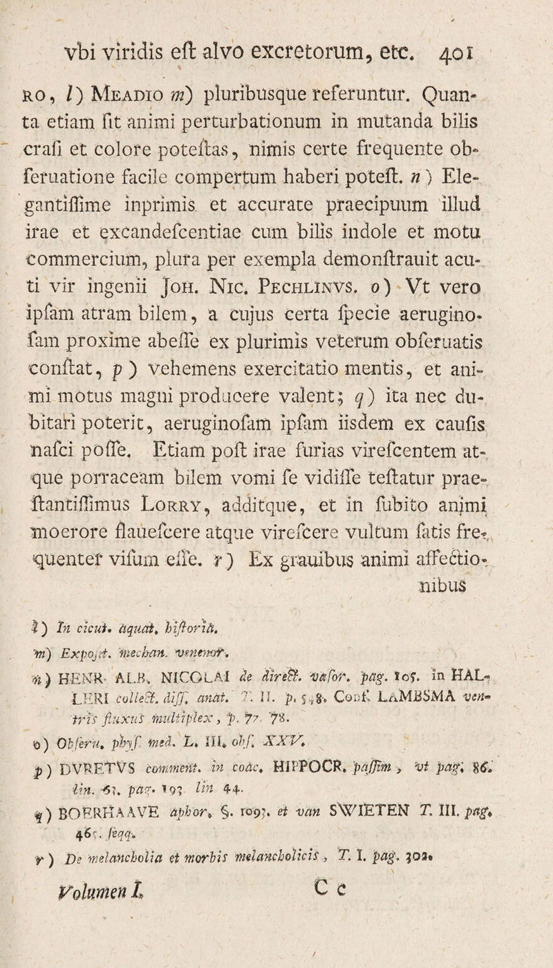 ro, /) Meadio m) pluribusque referuntur. Quan¬ ta etiam fit animi perturbationum in mutanda bilis crafi et colore poteftas, nimis certe frequente ob- feruatione facile compertum haberi potefl. n) Ele- gantiffime inprimis et accurate praecipuum illud irae et excandefeentiae cum bilis indole et motu commercium, plura per exempla demonftrauit acu¬ ti vir ingenii Joh. Nic. Pechlinvs. 0) Vt vero ipfam atram bilem, a cujus certa ipecie aerugino- fam proxime abeiTe ex plurimis veterum obferuatis conflat, p ) vehemens exercitatio mentis, et ani¬ mi motus magni producere valent; q) ita nec du¬ bitati poterit, aeruginofam ipfam iisdem ex caulis nafci poffe. Etiam poft irae furias virefcentem at¬ que porraceam bilem vomi fe vidilfe teftatur prae- ftantiffimus Lorry, additque, et in fubito anjmi moerore flauefcere atque virefcere vultum fatis fre¬ quentet vifurn elfe. r) Ex grauibus animi affectio¬ nibus I) In cicut. aqnat, hiftorih. vi) ExpOjrt. mechan. venemv. ii) HEXR ALB, NICOLAI de dire fi. i) a for. pag. Io?. in HAL- LHRI colleft. diff. anat. T. II. Cor;E LaMBSMA vcn~ iris fluxus multiplex, p. 77 7«. $) Obferu. ph\f, rmd. L. III. obf XX V. p) D VRETV S commeat, in coac. HIIPOCR. p affini &gt; vt pagi 80 iin. -6\. pag. 19? Ha 44- f) BORRI-iAAVE aphort §. ro'9j. et van SWIETEN T. III, pag* 46';. fiqq-. •p ) De melancholia et morbis melancholicis , T. I. pag. 303« Volumen t C c