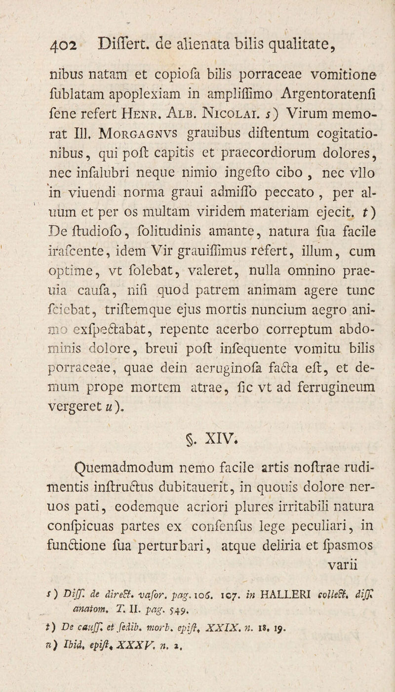 nibus natam et copiofa bilis porraceae vomitione fublatam apoplexiam in ampliffimo Argentoratenfi fene refert Henr. Alb. Nicolai, s) Virum memo¬ rat I1L Morgagnvs grauibus diftentum cogitatio¬ nibus, qui pofb capitis et praecordiorum dolores, nec infalubri neque nimio jngefto cibo , nec vllo in viuendi norma graui admiffo peccato , per al¬ num et per os multam viridem materiam ejecit, t) De ftudiofo, folitudinis amante, natura fixa facile ifafcente, idem Vir grauiffimus refert, illum, cum optime, vt folebat, valeret, nulla omnino prae- uia caufa, nifi quod patrem animam agere tunc fdebat, triftemque ejus mortis nuncium aegro ani¬ mo exfpeftabat, repente acerbo correptum abdo¬ minis dolore, breui poft infequente vomitu bilis porraceae, quae dein aeruginola fa61a eft, et de¬ mum prope mortem atrae, fic vt ad ferrugineum vergeret u). §. XIV. Quemadmodum nemo facile artis noflrae rudi¬ mentis inftruftus dubitauerit, in quouis dolore ner- uos pati, eodemque acriori plures irritabili natura conlpicuas partes ex confenfus lege peculiari, in funftione fua perturbari, atque deliria et fpasmos varii j) Diff. de direSt. vafor. pag.106. 107. in HALLERI colle&amp;i diff anatoni, T. II. pag. 54.9. t) De canjjl et fedib. mori. epifi* XXIX. n. is. 19. n) Ibid, epijl. XXX K n. a.