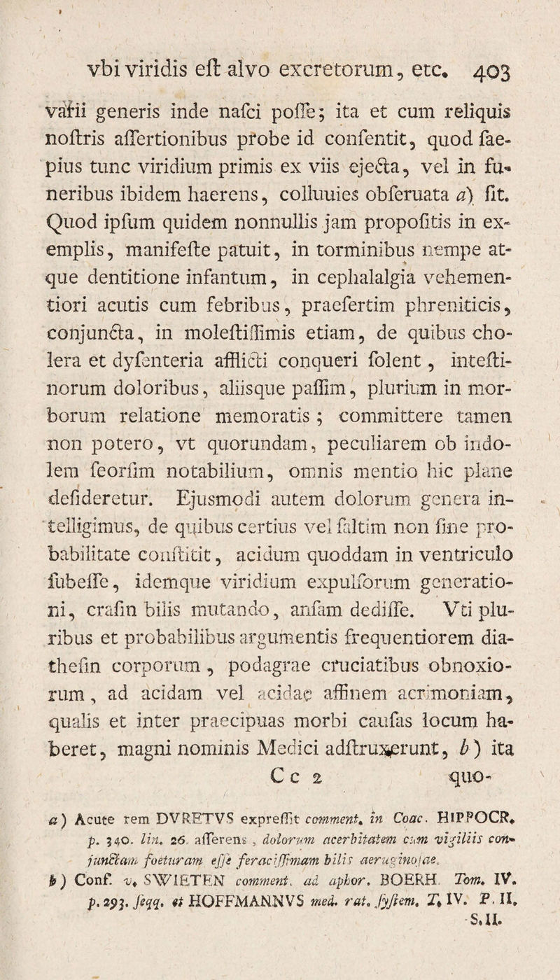 vbi viridis eft alvo excretorum, etc. 403 vdiii generis inde nafci poffe; ita et cum reliquis noftris affertionibus probe id confentit, quod fae- pius tunc viridium primis ex viis ejecta, vel in fu* neribus ibidem haerens, colluuies obferuata a) fit. Quod ipfurn quidem nonnullis jam propofitis in ex- emplis, manifefte patuit, in torminibus nempe at¬ que dentitione infantum, in cephalalgia vehem en- tiori acutis cum febribus, praefertim phreniticis, eonjundta, in moleftiffimis etiam, de quibus cho¬ lera et dyfenteria afflicti conqueri folent, intefti- norum doloribus, aliisque paffim, plurium in mor¬ borum relatione memoratis; committere tamen non potero, vt quomndam, peculiarem ob indo¬ lem feoriim notabilium, omnis mentio hic plane defideretur. Ejusmodi autem dolorum genera in- telligimus, de quibus certius velfaltim non fine pro¬ babilitate conftitit, acidum quoddam in ventriculo fubeffle, idemque viridium expulforum generatio¬ ni, crafm bilis mutando, anfam dediffe. Vti plu¬ ribus et probabilibus argumentis frequentiorem dia- thefin corporum , podagrae cruciatibus obnoxio¬ rum, ad acidam vel acidae affinem acrimoniam, qualis et inter praecipuas morbi caufas locum ha¬ beret, magni nominis Medici adftruxerunt, b) ita Cc 2 quo- v a) Acute rem DVRETVS expreffit commmU in Coae. HlPPQCR* p. 340. lin. 26 afferens , dolorum acerbitatem cum vigiliis con» junciam foeturam efji feraeiffimam bilis aeruginojae, b) Conf. -Vt SWIETEN comment. ad aphor, BOERH Tom» IV. p. spj. jeyq, et HOFFMANNVS mea. rat. fyjhm, Xt IV. P. II. S.U.