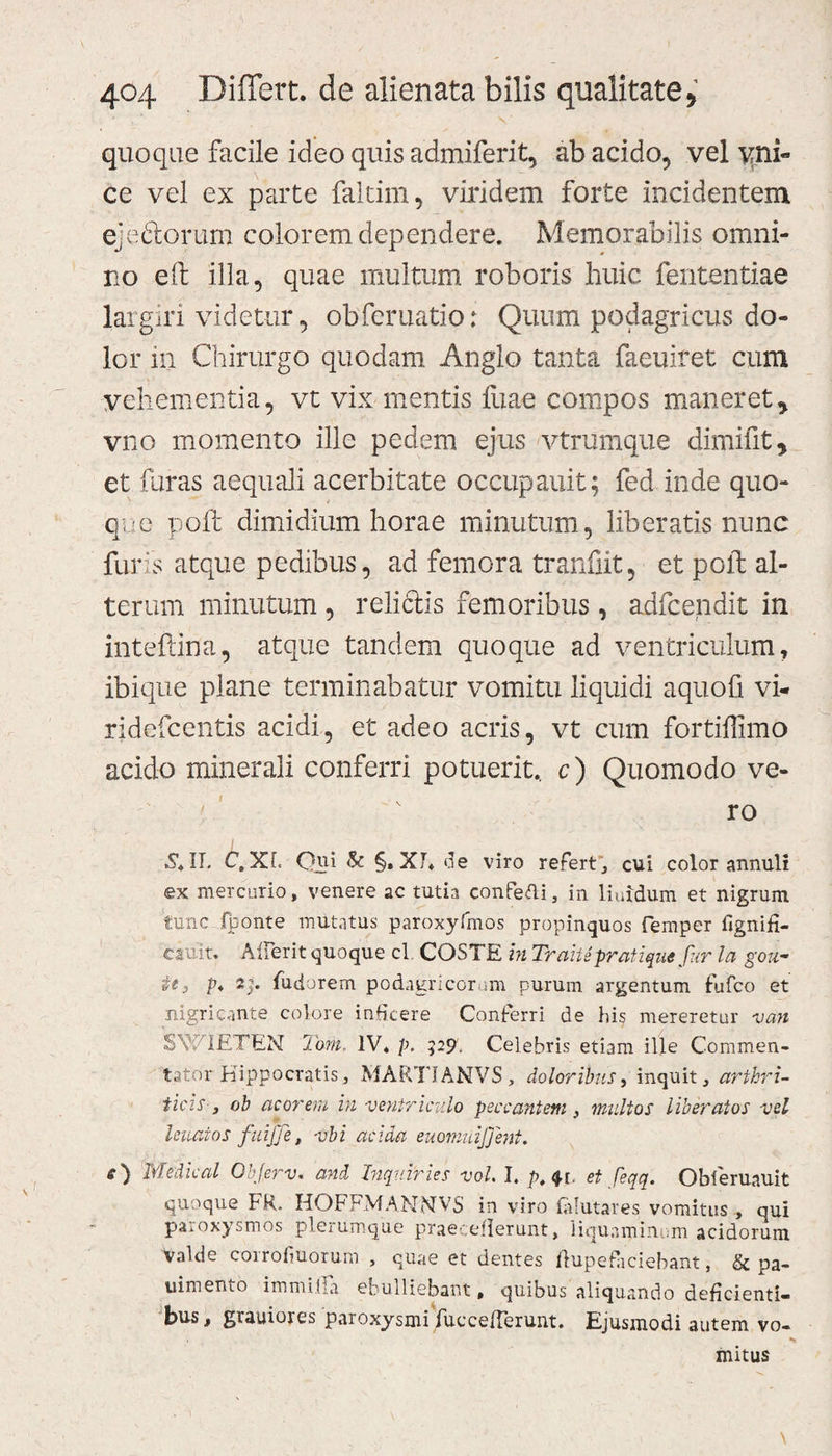 quoque facile ideo quis admiferit, ab acido, vel vni« ce vel ex parte faltim, viridem forte incidentem ejeftorum colorem dependere. Memorabilis omni¬ no eft illa, quae inultum roboris huic fententiae largiri videtur, ob fer natio: Quum podagricus do¬ lor in Chirurgo quodam Anglo tanta faeuiret cum vehementia, vt vix mentis fuae compos maneret^ vno momento ille pedem ejus vtrumque dimifit y et furas aequali acerbitate occupauit; fed inde quo- q;■ c poft dimidium horae minutum, liberatis nunc furis atque pedibus, ad femora tranfiit, et poft al¬ terum minutum , relictis femoribus , adfcendit in inteftina, atque tandem quoque ad ventriculum, ibique plane terminabatur vomitu liquidi aquofi vi- ridefcentis acidi, et adeo acris, vt cum fortiilimo acido minerali conferri potuerit, c) Quomodo ve- v ro X, II. C.XL Qui &amp; §, Xf. de viro refert , cui color annuli ex mercurio, venere ac tutia eonfeUi, in liuidum et nigrum tunc fponte imitatus paroxyfmos propinquos femper fignifi- csuit. A lier it quoque cl COSTE in Trahe pratique fur la gou- it, p* 2;. fudorem podagricorum purum argentum fiifco et nigricante colore inficere Conterri de his mereretur van SWIETEN Torti, IV. p. 529. Celebris etiam ille Commen¬ tator Hippocratis, MART1ANVS, doloribus, inquit, arthri¬ ticis, ob acorem in ventriculo peccantem , multos liberatos vel leuaios fuijfe, vbi acida euomuijjent. e) 'Medieal Objerv, and Inquiris s vol. I. p. $[. et feqq. Obferuauit quoque FR. HOFFMANNVS in viro fofutares vomitus , qui paroxysmos plerumque praecefierunt, liquaminum acidorum valde corrofiuorum , quae et dentes ilup e faciebant, &amp; pa- uimento immitia ebulliebant, quibus aliquando deficienti¬ bus, grauiores paroxysmifuccelTerunt. Ejusmodi autem vo- * mitus