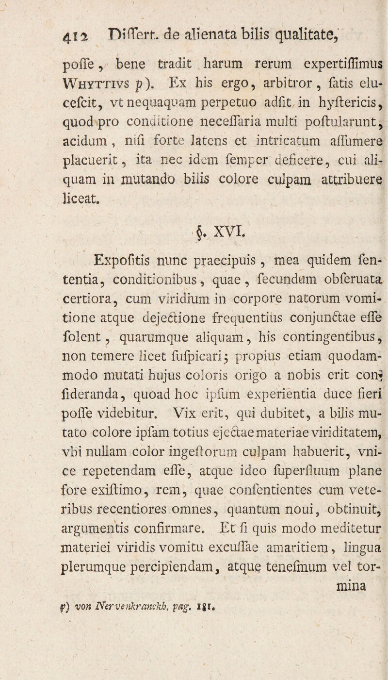 pofle, bene tradit harum rerum expertiflimus Whyttivs p). Ex his ergo, arbitror, fatis elu- cefcit, vt nequaquam perpetuo adiit, in hyftericis, quod pro conditione neceflaria multi poftularunt, acidum , nili forte latens et intricatum aifumere placuerit, ita nec idem femper deficere, cui ali¬ quam in mutando bilis colore culpam attribuere liceat XVL Expolitis nunc praecipuis, mea quidem fen- tentia, conditionibus, quae, fecundum obferuata certiora, cum viridium in corpore natorum vomi¬ tione atque dejeftione frequentius conjun&ae effe folent, quarumque aliquam, his contingentibus, non temere licet fufpicarij propius etiam quodam¬ modo mutati hujus coloris origo a nobis erit con* fideranda, quoad hoc ipfum experientia duce fieri pofle videbitur. Vix erit, qui dubitet, a bilis mu¬ tato colore ipfam totius eje&ae materiae viriditatem, vbi nullam color ingeftorum culpam habuerit, vni- ce repetendam effe, atque ideo fuperfmum plane fore exiflimo, rem, quae confentientes cum vete¬ ribus recentiores omnes, quantum noui, obtinuit, argumentis confirmare. Et fi quis modo meditetur materiei viridis vomitu excuifae amaritiem, lingua plerumque percipiendam, atque tenefmum vel tor¬ mina f?) von Nervenkranckh, yag. igi.