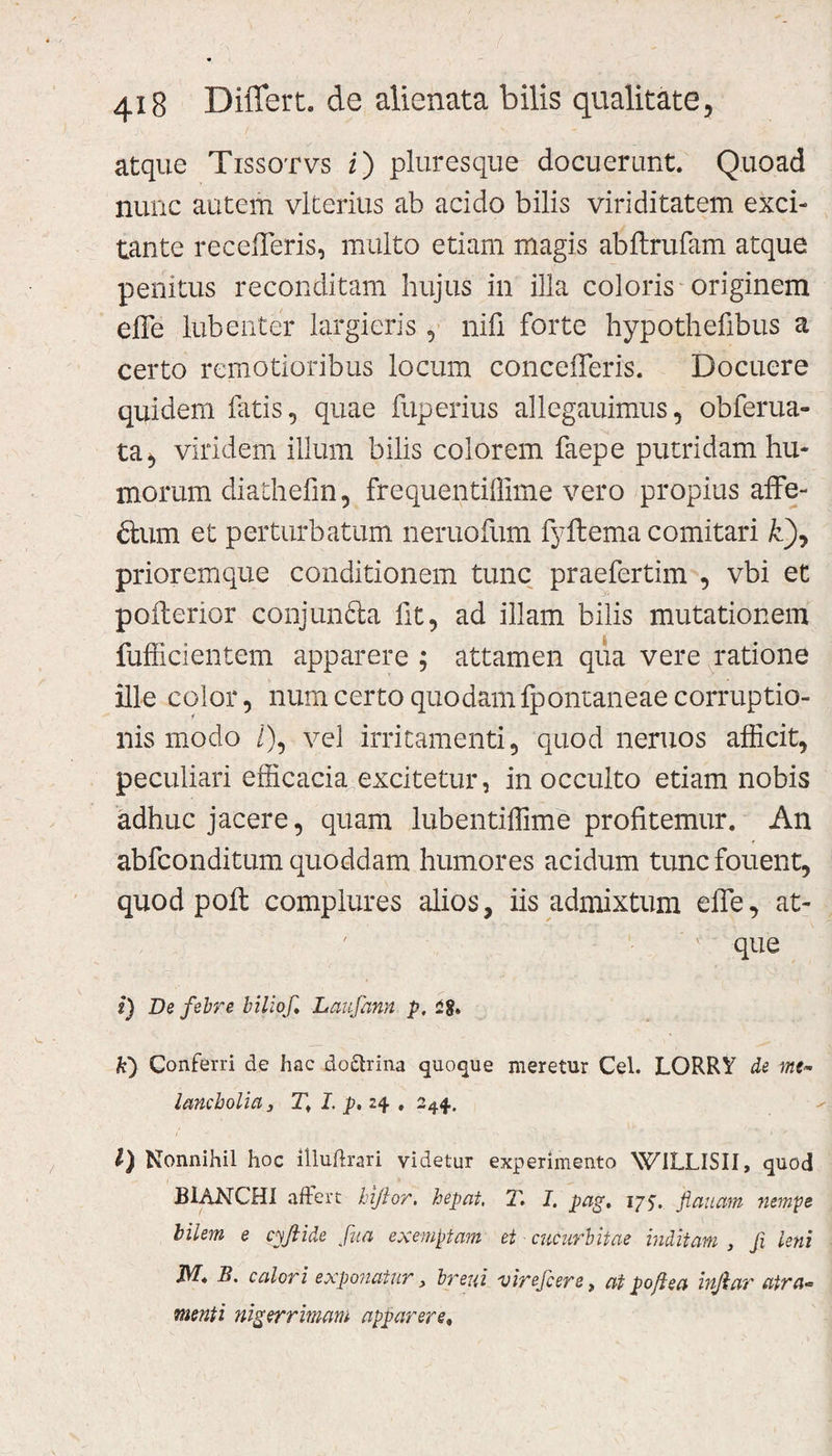 atque Tissotvs i) pluresque docuerunt. Quoad nunc autem viceritis ab acido bilis viriditatem exci¬ tante recederis, multo etiam magis abftrufam atque penitus reconditam hujus in illa coloris originem effe lubenter largieris, nili forte hypothefibus a certo remotioribus locum concefferis. Docuere quidem fatis, quae fuperius allegauimus, obferua- ta, viridem illum bilis colorem faepe putridam hu¬ morum diathefm, frequentiffime vero propius affe¬ ctum et perturbatum neruofum fyftema comitari fc), prioremque conditionem tunc praefertim , vbi et pofterior conjun£ta fit, ad illam bilis mutationem fufficientem apparere ; attamen qua vere ratione ille color, num certo quodam fponianeae corruptio¬ nis modo i), vel irritamenti, quod neruos afficit, peculiari efficacia excitetur, in occulto etiam nobis adhuc jacere, quam lubentiffime profitemur. An ♦ abfconditum quoddam humores acidum tunc fouent, quod poft complures alios, iis admixtum effe, at- ' ’ 1 que i) De febre biliof Laufann p, £§» k) Conferri de hac doctrina quoque meretur Cei. LORRY de lancbolia 3 T, I. p. 24 , 244. I ' rN 1. ” 1 ^ l) Nonnihil hoc illudrari videtur experimento WILLISII, quod B1ANCH1 affert hifior. hepat, T. I. pag, 175. flauam nempe bilem e cyfiide fua exemptam et cucurbitae inditam , fi leni JV7. B. calori exponatur, breui virefcere, at poft e a injiar atra-* menti nigerrimam apparere.