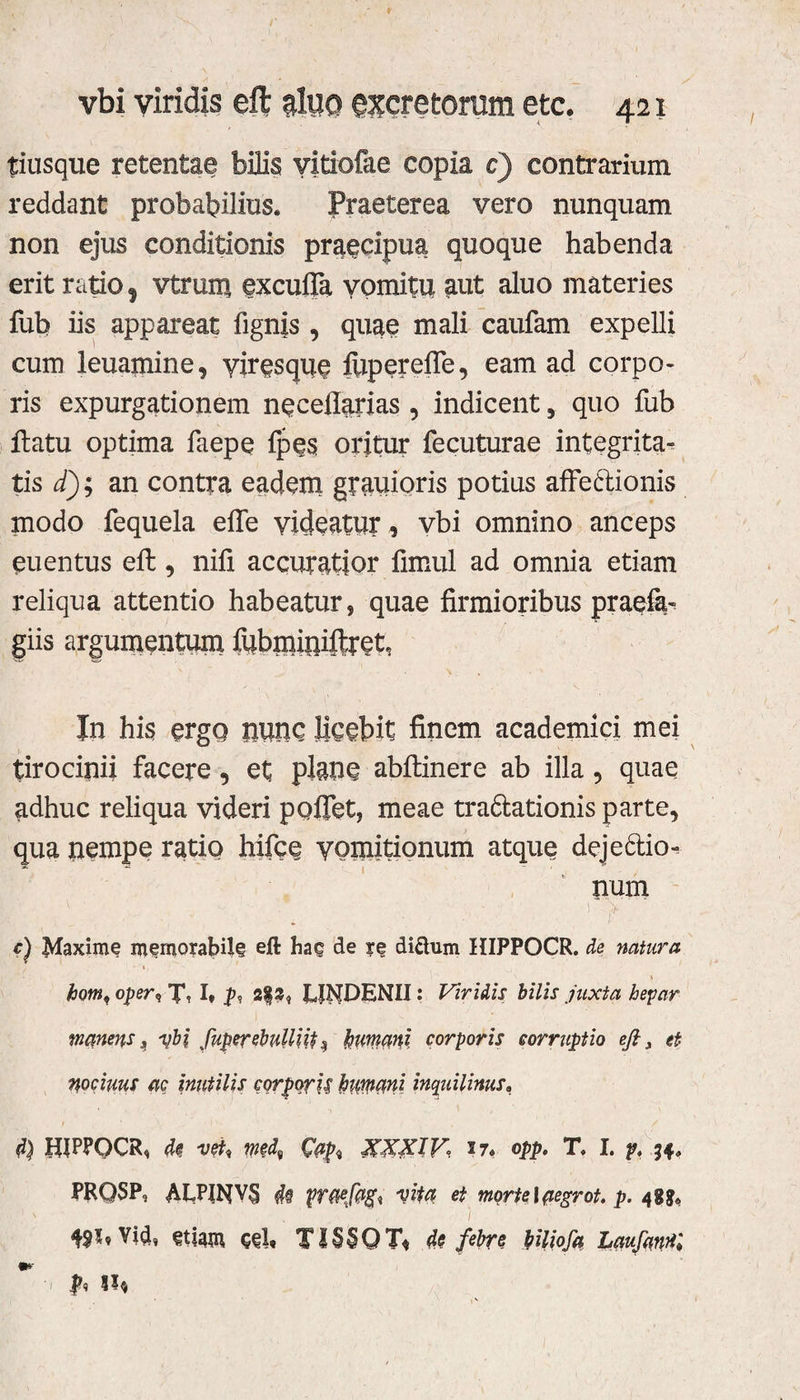 tiusque retentae bilis vitiofae copia e) contrarium reddant probabilius. Praeterea vero nunquam non ejus conditionis praecipua quoque habenda erit ratio f Vtrmu excuffa vomitu aut aluo materies fub iis appareat fignis, quae mali caufam expelli cum leuamine, yirqsque fiiperefle, eam ad corpo¬ ris expurgationem neceflarias , indicent, quo fub flatu optima faepe fpes oritur fecuturae integrita¬ tis d); an contra eadem grauioris potius affe&ionis modo fequela effe videatur, vbi omnino anceps eu en tus efl, nili accuratior fimul ad omnia etiam reliqua attentio habeatur, quae firmioribus praefa^ giis argumentum fubmiuiftpet, In his ergo uunc licebit finem academici mei tirocinii facere, et plane abflinere ab illa , quae adhuc reliqua videri pollet, meae tra6lationis parte, qua nempe ratio hifce yomitionum atque dejectio¬ num ,. . 1 > c) Maxime memorabile eft hac de re diftum HIPPOCR. de natura \ horn, oper<, J1, I, 3$3, LiNDENII: Viridis bilis juxta hepar manens „ vbi fuper ebulliit $ humani corporis corruptio eft, et nociuus ac inutilis corporis humani inquilinus, d) HIPPOCR, de vet, med, XXXIV 17« opp. T. I. p, 34, PRQSP, AUWVS M vita et morte lpegrot. p. 488« 1 ' , / I W* Vid, etiam ceb TI§$QT« de febre hiliofa LaufanHl '1 jp<5