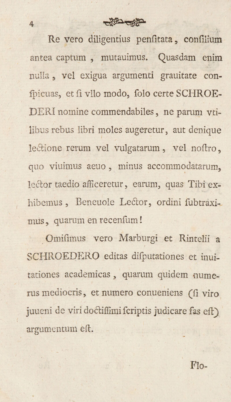 Re vero diligentius peniitata^ confilium antea captum , mutauimus. Quasdam enim nulla j ve! exigua argumenti grauitate con- Ipicuas, et ii vllo modo, foio certe SCHROE- DERI nomine commendabiles, ne parum vti- libus rebus libri moles augeretur, aut denique lectione rerum vel vulgatarum, vel noftro, quo viuimus aeuo, minus accommodatarum, Icclor taedio afficeretur, earum, quas Tibi ex¬ hibemus , Beneiiole Ledor, ordini fubtraxi-- mus, quarum en recenfum! Omiiimus vero Marburgi et Rintelii a SCHROEDERO editas difputationes et inui- tationes academicas, quarum quidem nume¬ rus mediocris, et numero conueniens (fi viro Juueni de viridocliflimifcriptis judicare fas eft) argumentum ell. Flo-