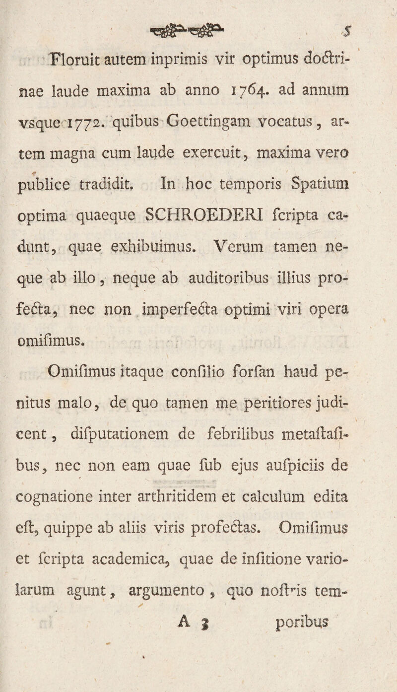 ' Floruit autem inprimis vir optimus dodlri- nae laude maxima ab anno 1764. ad annum vsque 1772.'quibus-Goettingam vocatus, ar¬ tem magna cum laiide exercuit, maxima vero publice tradidit, In hoc temporis Spatium optima quaeque SCHROEDERI fcripta ca¬ dunt, quae exhibuimus. Verum tamen ne¬ que ab illo, neque ab auditoribus illius pro- fefta, nec non imperfefta optimi viri opera omifimus. Omillmus itaque confilio forfan haud pe¬ nitus malo, de quo tamen me peritiores judi- cent, difputationem de febrilibus metaftafi- bus, nec non eam quae flib ejus aufpidis de t cognatione inter arthritidem et calculum edita eftj quippe ab aliis viris profedas. Omifimus et fcripta academica, quae de infitione vario- iarum agunt, argumento ^ quo noft^ds tem- A j potibus