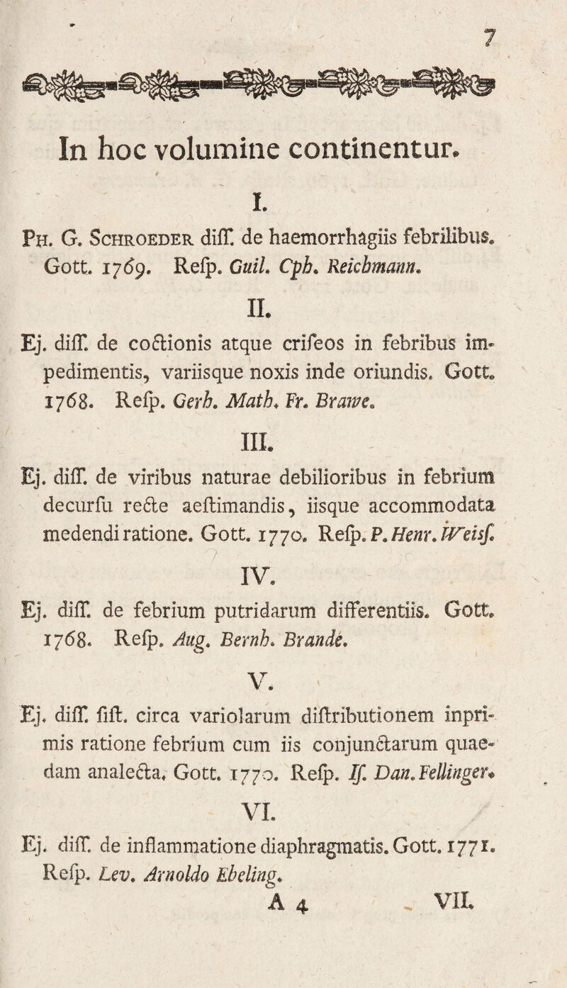 In hoc volumine continentur. I. Ph. G. Schroeder diff. de haemorrh^igiis febrilibus, ' Gott 17159. Refp. GuiL Cph. Reicbmann. II. Ej. dilT. de coftionis atque crifeos in febribus im« pedimentis, variisque noxis inde oriundis. Gott. 1768. Refp, Gerh, Math, Fr. Brawe. III. Ej. difT. de viribus naturae debilioribus in febrium decurfu re6le aeftimandis, iisque accommodata medendi ratione. Gott. 1770. Refp. P,/Fe/ir. IV. Ej. difT, de febrium putridarum differentiis, Gott, 1768« Refp, Aug, Bernh. Brande, V. Ej. difT. fifl. circa variolarum diflributionem inpri- mis ratione febrium cum iis conjun6larum quae» dam analecta^ Gott. 1770. Refp, If, Dan.BeUingeu VL . diif de inflammatione diaphragmatis. Gott. 1771. Refp. Lcv, Arnoldo Ebding^ A 4 . VIL