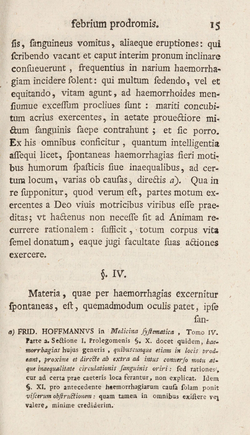 fis, fauguineus vomitus 5 aliaeque eruptiones: qui fcribendo vacant et caput interim pronum inclinare confueuerunt , frequentius in narium haemorrha- * giam incidere folent: qui multum fedendo, vel et equitando 5 vitam agunt s ad haemorrhoides men- fiumue exceflum proclines fiint : mariti concubi¬ tum acrius exercentes, in aetate proue6tiore mi- ilum fanguinis faepe contrahunt ; et fic porro. Ex his omnibus conficitur , quantum intelligentia alTequi licet, fpontaneas haemorrhagias fieri moti¬ bus humorum fpafticis fiue inaequalibus, ad cer¬ tum locum, varias obcaufas, direftis d)» Qua in re fupponitur, quod verum efl, partes motum ex¬ ercentes a Deo viuis motricibus viribus eife prae¬ ditas; vt ha6lenus non necefle fit ad Animam re¬ currere rationalem : fufficit, ^ totum corpus vita femel donatum, eaque jugi facultate fuas adiones exercere. IV. Materia, quae per haemorrhagias excernitur fpontaneas, eft, quemadmodum oculis patet, ipfe fan- ($) FRID. HOFFMANNVS in - Medicina fyfimaiica , Tomo IV. Parte a. SeUione I. Prolegomenis §. X. docet quidem, bae^ tnorrhagias hujus generis , quibuscimque etiam in locis prod^ eantf proxime et dircBte ab extra ad intus conuerjo motu aU que inaequalitate circulationis fanguinis oriri: fed rationes', cur ad certa prae caeteris loca ferantur, non explicat. Idem §. XI. pro antecedente haemorrhagiarum caula folam ponit vifcerum obfiruBlojiem: quam tamen, in omnibus exigere VQ\ valerej, minime crediderim.