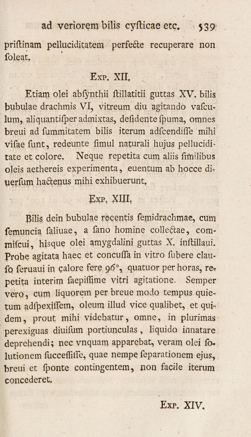 priflinam pelluciditateiu perfefte recuperare non foleat, Exp. XII, Etiam olei abfynthii ftillatitii guttas XV. bilis bubulae drachmis VI, vitreum diu agitando vafcu- Ium, aliquantifper admixtas, delidente ipuma, omnes breui ad fummitatem bilis iterum adfcendiffe mihi vifae funt, redeunte fimul naturali hujus pellucidi^ tate et colore. Neque repetita cum aliis fimilibus oleis aethereis experimenta, euentum ab hocce dh uerfum haftenus mihi exhibuerunt, Exp, Xm, Eili$ dein bubulae recentis feiuidrachmae, cum femuncia faliuae, a fano homine colleftae, com- mifcui, hisque olei amygdalini guttas X. inlHllaui. Probe agitata haec et concuiTa in vitro fubere clau- fq feruaui in calore fere g6\ quatuor per horas, re^ petita interim faepiifime vitri agitatione, Semper vero, Guni liquorem per breue modo tempus quie¬ tum adfpexilTem, oleum illud vice qualibet, et qui*, dem, prout mihi videbatur, omne, in plurimas perexiguas diuifum portiiiriculas , liquido innatare deprehendi; nec vnquam apparebat, veram olei fo- lutionem fucceffilfe, quae nempe feparationem ejus, breui et {ponte contingentem, non facile iterum concederet. Exp. XIV.