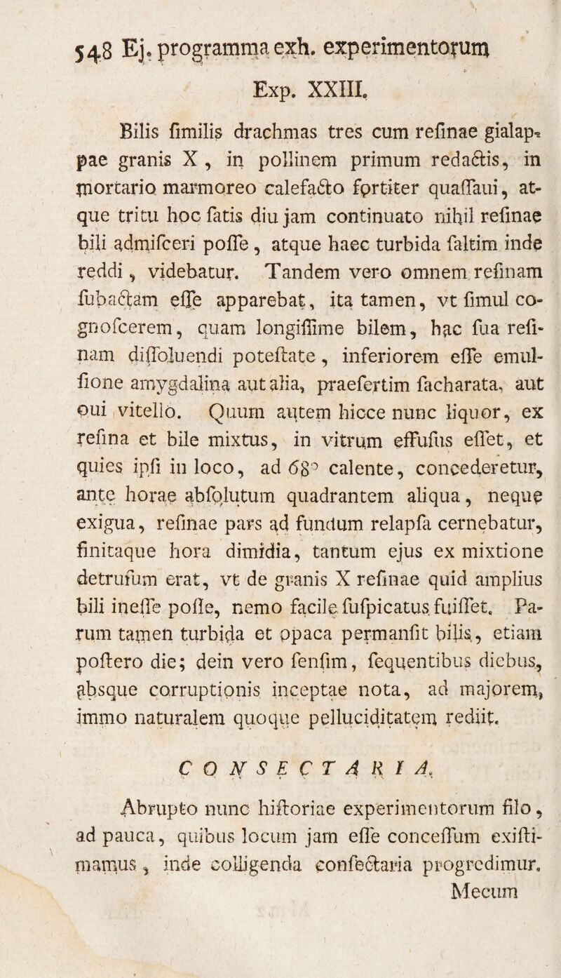 Exp. XXIII. Bilis fimilis drachmas tres cum refinae gialap-® pae granis X , in pollinem primum redaftis, in IBortario mai^moreo calefa6i:o fprtiter quafTaui, at¬ que tritu hoc fatis diu jam continuato nihil refinae hili adrnifceri poffe, atque haec turbida faltim inde reddi ^ videbatur. Tandem vero omnem refinam fubaftam elle apparebat, ita tamen, vt fimul co- gDofcerem, quam longiffime bilem, hac fua refi¬ nam diffoluendi poteftate, inferiorem effe emul- fione amygdalina aut alia, praefertim facharata, aut oui,vitello. Quum autem hicce nunc liquor, ex refina et bile mixtus, in vitrum effufiis effet, et quies ipfi in loco, ad 68‘^ calente, concederetur, ante horae abfp,lutum quadrantem aliqua, nequp exigua, refinae pars ad functum relapfa cernebatur, finitaque hora dimidia, tantum ejus ex mixtione detrufum erat, vt de granis X refinae quid amplius bili inelfe pofle, nemo facile fufpicatus. fuiffet. Pa¬ rum tamen turbida et ppaca permanfit bilis,, etiam pofiero die; dein vero fenfim, fequentibus diebus, absque corruptipnis inceptae nota, ad majorem, immo naturalem quoque pelluciditatem rediit. CONSECTARIA, Abnipto nunc hifioriae experimentorum filo, ad pauca, quibus locum jam efle conceffum exifti- mamus, inde colligenda confeclaria progredimur, Mecum