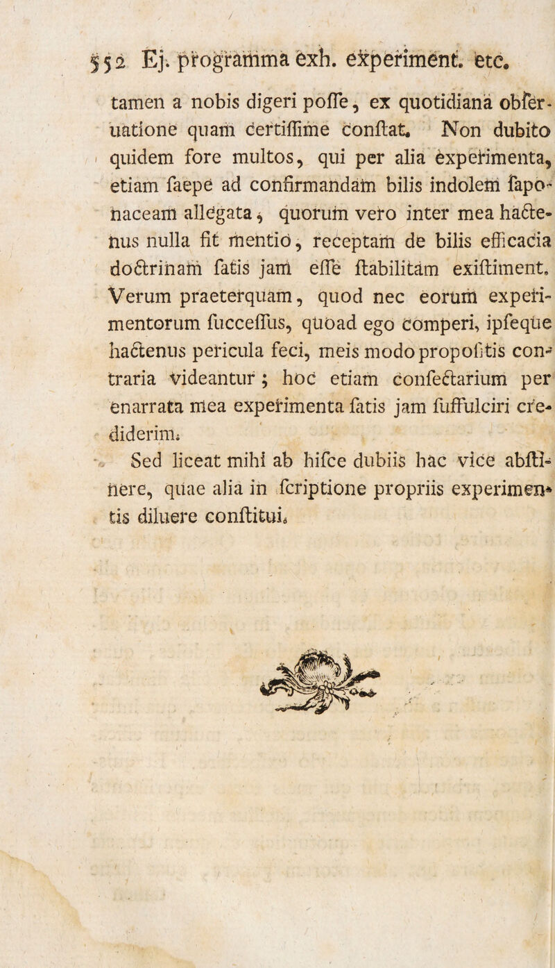 ! 552 Ej/prograiiimafexh. e3tpenment etc. tamen a nobis digeri pofle, ex quotidiana obfer- liatione qiiaiii certiflime conflat. Non dubito < quidem fore multos, qui per alia experimenta, etiam faepe ad confirmandam bilis indolem fapo^ haceam allegata ^ quorum vero inter mea hafte- nus nulla fit liientid, receptam de bilis efficacia doftriham fatis jam efle ftabilitam exiftiment. Verum praeterquam, quod nec eorum experi¬ mentorum fuccefliis, qUOad ego Comperi, ipfeqtie hafteniis pericula feci, meis modo propoftis con¬ traria videantur; hoc etiam confeftarium per enarrata mea experimenta latis jam fuffulciri cre- diderinii Sed liceat mihi ab hifce dubiis hac vice ablll- nere, qiiae alia in fcriptione propriis experimen* tis diluere conllitui^