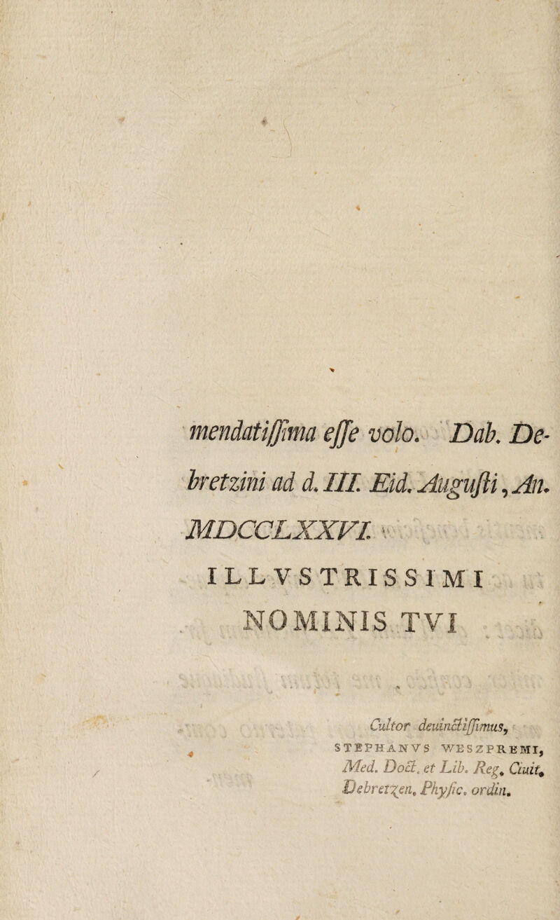 mendatijjma ejje volo. Dab. De- bretzini ad d. III Eid. AuguJU, An. MDCCLXXVI ■ ILLVSTRISSIMI NOMINIS TVI Cultor deuincUjfJimus, STEPHANVS WESZPREMI, Med. Docit et Lib. Reg. Ciuit* Debret%en. Fhyfic, ordin. 4