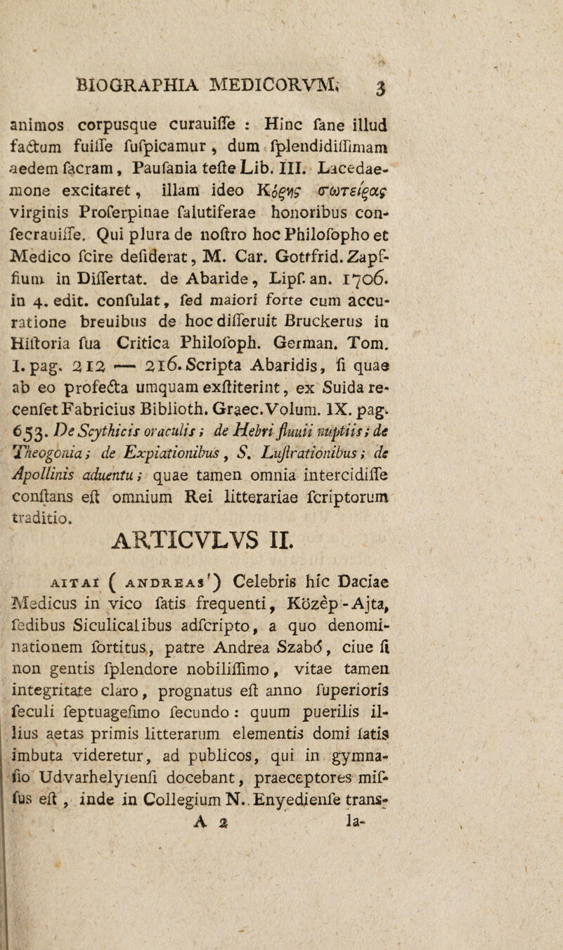 animos corpusque curauifle : Hinc fane illud fa&um fuiile fufpicamur , dum fplendiditfimain aedem facram, Paufania tefle Lib. III. Lacedae- mone excitaret, illam ideo Kpgw (roorsiga? virginis Proferpinae falutiferae honoribus con- fecrauifle. Qui plura de noftro hoc Philofopho et Medico fcire deilderat, M. Car. Gottfrid. Zapf- fium in Dilfertat. de Abaride, Lipf. an. 1706» in 4. edit, confulat, fed maiori forte cum accu¬ ratione breuibus de hocdifferuit Bruckerus in Hiftoria fua Critica Philofoph. German. Tom. 1.pag. Z12, — 216.Scripta Abaridis, fi quae ab eo profe&a umquam exfliterint, ex Suidare- cenfet Fabricius Biblioth. Graec.Volum. IX. pag. 653. De Scythicis oraculis; de Hebri fluuii nuptiis; de Theogonia; de Expiationibus, S. Lujlrationibus; de Apollinis aduentu; quae tamen omnia intercidifle conflans eft omnium Rei litterariae fcriptorum traditio. ARTICVLVS II. ait ai ( andre as ') Celebris hic Daciae Medicus in vico fatis frequenti, Kozep-Ajta, fedibus Siculicalibus adfcripto, a quo denomi¬ nationem fortitus, patre Andrea Szabd, ciue 11 non gentis fplendore nobiliflimo, vitae tamen integritate claro, prognatus efl anno fuperioris feculi feptuageflmo fecundo : quum puerilis il¬ lius aetas primis litterarum elementis domi latis imbuta videretur, ad publicos, qui in gymna- fio Udvarhelyienfl docebant, praeceptores mif- fus efl , inde in Collegium N..Enyedienfe trans- A % la-