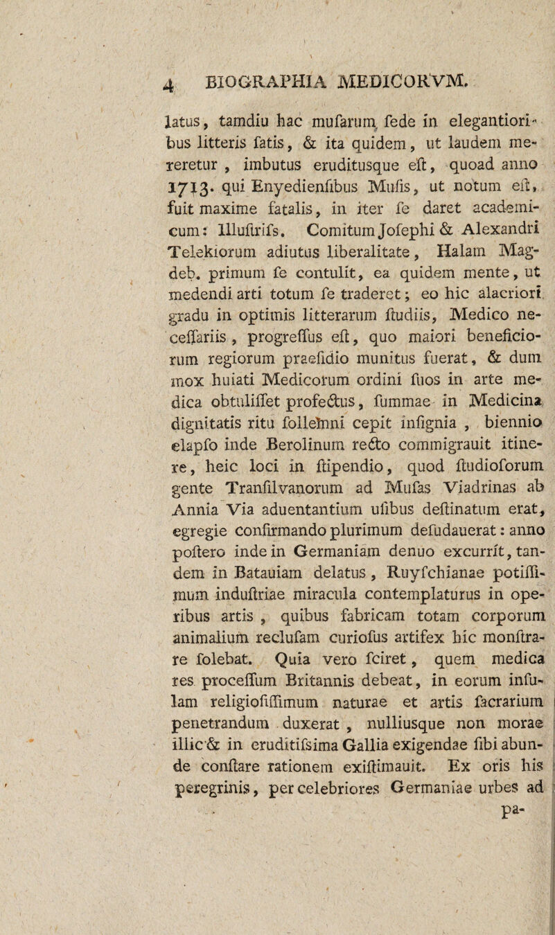 latus, tamdiu hac mufarum, fede in elegantiori- bus litteris fatis, & ita quidem, ut laudem me¬ teretur , imbutus eruditusque eft, quoad anno 1713. qui Enyedienfibus Mulis, ut notum eft, fuit maxime fatalis, in iter fe daret academi- cum: llluftrifs. Comitum Jofephi & Alexandri Telekiorum adiutus liberalitate, Halam Mag- deb. primum fe contulit, ea quidem mente, ut medendi arti totum fe traderet; eo hic alacriori, gradu in optimis litterarum ftudiis, Medico ne- ceffariis , progreffus eft, quo maiori beneficio¬ rum regiorum praefidio munitus fuerat, & dum mox huiati Medicorum ordini fuos in arte me¬ dica obtuliflet profectus, fummae in Medicina dignitatis ritu follehmi cepit infignia , biennio elapfo inde Berolinum redto commigrauit itine¬ re, heic loci in ftipendio, quod ftudioforum gente Tranfilvanorum ad Mufas Viadrinas ab Annia Via aduentantium ufibus deftinatum erat, egregie confirmando plurimum defudauerat: anno poftero inde in Germaniam denuo excurrit, tan¬ dem in Batauiam delatus , Ruyfchianae potifii- mum induftriae miracula contemplaturus in ope¬ ribus artis , quibus fabricam totam corporum animalium reclufam curiofus artifex hic monftra- re folebat. Quia vero fciret, quem medica res procelfum Britannis debeat, in eorum infu¬ lam religiofiftimum naturae et artis facrarium penetrandum duxerat , nulliusque non morae illic & in eruditifsima Gallia exigendae fibi abun¬ de conftare rationem exiftimauit. Ex oris his peregrinis, percelebriores Germaniae urbes ad pa«