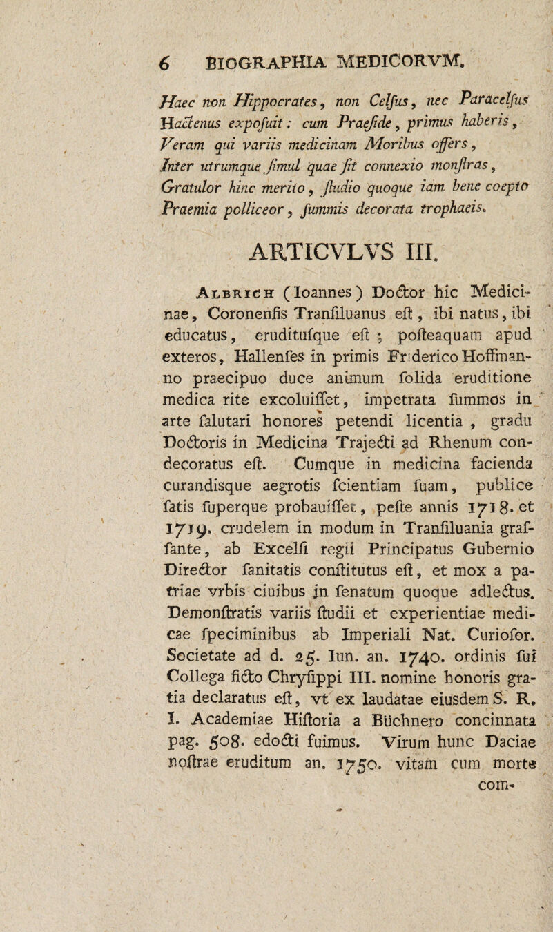 Haec non Hippocrates, non Celfus, nec Paracelfus }Hactenus expofuit; cum Praejide, primus haberis, Veram qui variis medicinam Moribus offers, Inter utrumque jimul quae Jit connexio monjlras, Gratulor hinc merito, Jhidio quoque iam bene coepto Praemia polliceor ? Jummis decorata trophaeis. 1 » • r '> ; . y ■ - ARTICVLVS III. Albrich (Ioannes) Dodor hic Medici¬ nae, Coronenfis Tranfiluanus eft , ibi natus, ibi educatus, eruditufque eft : pofteaquam apud exteros, Hallenfes in primis FridericoHoffman¬ no praecipuo duce animum folida eruditione medica rite excoluiifet, impetrata fummos in arte falutari honores petendi licentia , gradu Dodoris in Medicina Trajedi ad Rhenum con¬ decoratus eft. Cumque in medicina facienda curandisque aegrotis fcientiam fuam, publice fatis fuperque probamflet, pefte annis iyig. et 1719. crudelem in modum in Tranfiluania graf- fante, ab Excelfi regii Principatus Gubernio Diredor fanitatis conftitutus eft, et mox a pa¬ triae vrbis ciuibus in fenatum quoque adledus. Demonftratis variis fbudii et experientiae medi¬ cae fpeciminibus ab Imperiali Nat. Curiofor. Societate ad d. 25. lun. an. 1740. ordinis fui Collega fido Chryfippi III. nomine honoris gra¬ tia declaratus efl, vt ex laudatae eiusdem S. R. I. Academiae Hiflotia a Biichnero concinnata pag. 5°8- edodi fuimus. Virum hunc Daciae nofirae eruditum an. 1750. vitam cum morte com*