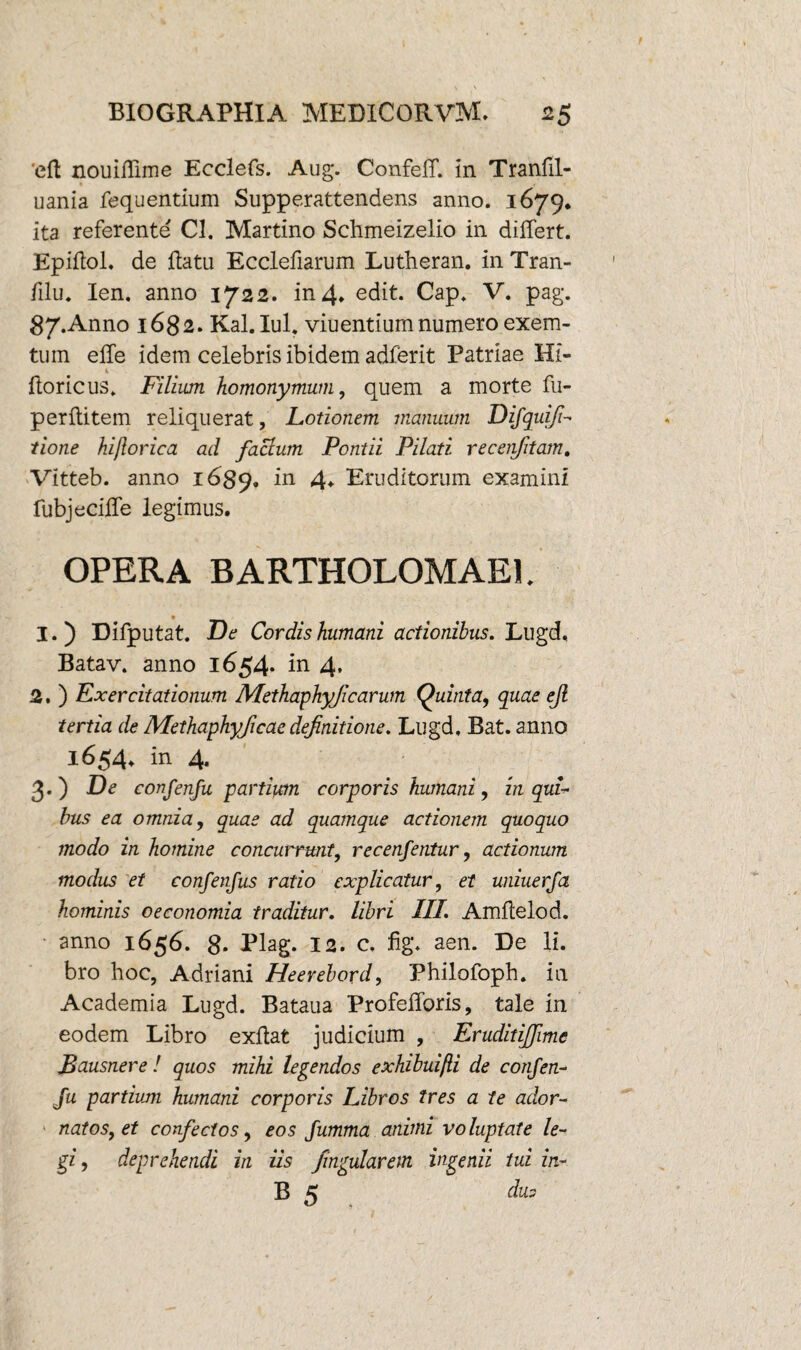 'eft nouiflime Ecclefs. Aug. Confeff. in Tranlil- * , ■ uania fequentium Supperattendens anno. 1679. ita referente Cl. Martino Schmeizelio in differt. Epiftol. de flatu Ecclefiarum Lutheran. in Tran- filu. Ien. anno 1722. in 4. edit. Cap. V. pag. 87.Anno 1682. Kal. Iui. viuentium numero exem- tum effe idem celebris ibidem adferit Patriae Hi- 1 _ floricus. Filium homonymum, quem a morte fu- perflitem reliquerat, Lotionem manuum Difquifi- tione hijlorica ad facium Pontii Pilati recenfitam, Vitteb. anno 1689. in 4* Eruditorum examini fubjeciffe legimus. OPERA BARTHOLOMAE1. 1. ) Difputat. De Cordis humani actionibus. Lugd, Batav. anno 1654. in 4, 2. ) Exercitationum Methaphyjicarum Quinta, quae ejl tertia de Methaphyjicaedefinitione. Lugd, Bat. anno 1654. in 4. 3. ) De confenfu partium corporis humani, in qui¬ bus ea omnia, quas ad quamque actionem quoquo modo in homine concurrunt, recenfentur, actionum modus et confenfus ratio explicatur, et uniuerfa hominis oeconomia traditur. libri III. Amflelod. anno 1656. 8- Plag. 12. c, fig. aen. De li. bro hoc, Adriani Heerebord, Philofoph. in Academia Lugd. Bataua Profefforis, tale in eodem Libro exflat judicium , Eruditijfime Bausnere ! quos mihi legendos exhibuifii de confen- Ju partium humani corporis Libros tres a te ador¬ natos, et confectos, eos fumma animi voluptate le¬ gi, deprehendi in iis fmgularem ingenii tui in- B 5 dus