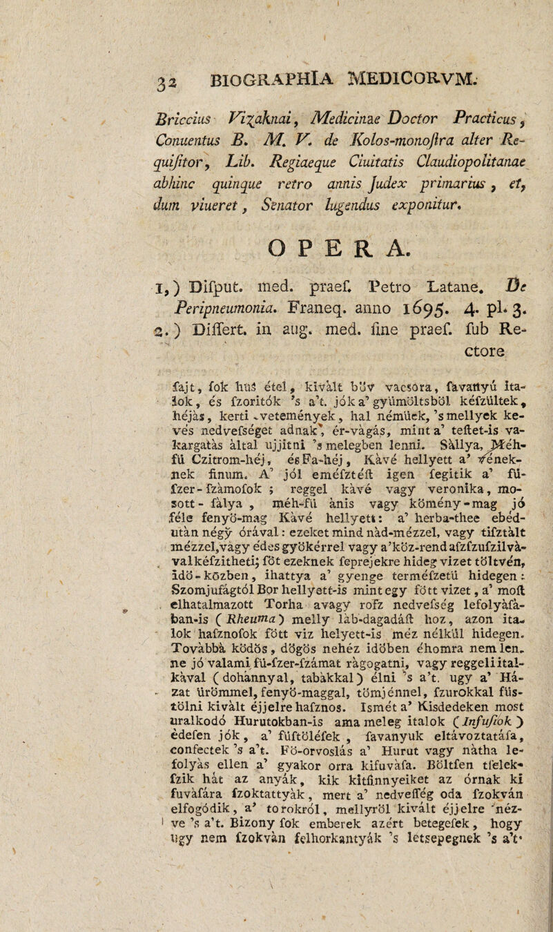 Briccius Vigahiai, Medicinae Doctor Practicus 9 Conuentus B. M. V. de Kolos-monojlra alter Re- quijitor9 Lib. Regiaeque duitatis Claudiopolitanae abhinc quinque retro annis Judex primarius, et9 dum viueret, Senator lugendus exponitur. O P E R A. 1, ) Difput. med. praef. Petro Latane. De Peripneumonia. Franeq. anno 1695. 4* pl* 3. 2. ) Differt, in aug. med. line praef. fub Re¬ ctore fajt, fok hliS etel, klvklt bbv vacsora, favattyu ita- lok, es fzoritok ’s a’t. jok a’ gyiimbltsbbl kefzultek, hejas, kerti vvetemenyek, hal nemuck,’s mellyek ke- ves nedvefseget adnak' er-vagas, minta’ teflet-is va- kargatas altal ujjitni ’s melegben lenni. Sallya, jVfeh- fu Czitrom-hej, esFa-hej, Kave hellyett a’ tfenek- nek finum. A’ jol emefzte'ft igen fegitik a1 ftf- fzer-fzamofok ; reggel kave vagy veronika, mo- sott - falya , roeh-fu anis vagy k5meny-mag jo fele fenyo-mag Kave hellyett: a’ herba-thee ebed- utan negy oraval: ezeket mind nad-mezzel, vagy tifztalt mezzeljVagy edes gybkerrel vagy a’koz-rend afzfzufzilvk- j valkefzitheti; fot ezeknek feprejekre hideg vizet tbltven, Ido-kozben, ihattya a1 gyenge termefzetii hidegen: Szomjufagtol Bor hellyett-is mintegy fdtt vizet, a’ moft . clhatalmazott Torha avagy roTz nedvefseg lefolyafa- foan-is ( Rheuma) melly lab-dagadafl hoz, azon ita- lok hafznofok fbtt viz helyett-is mez nelkul hidegen. Tovabba kbdos, dbgos nehez idoben e'homra nemlen, ne jo valami fu-fzer-fzamat ragogatni, vagy reggeliital- kaval (dohannyal, tabakkal) elni ’s a’t. ugy a’ Ha- - zat Urommel, fenyb-maggal, tomjennel, fzurokkal fus- tolni kivalt ejjelre hafznos. Ismet a’ Kisdedeken most uralkodo Hurutokban-is ama meleg italok Q Infufiok') edefenjok, a’ fuftolefek , favanyuk eltavoztatafa, confectek ’s a’t. Fo-orvoslas a1 Hurut vagy natha le- folyas ellen a’ gyakor orra kifuvafa. Boltfen tfelek* fzik hat az anyak, kik kitlinnyeiket az ornak ki fuvafara fzoktattyak, mert a’ nedvefleg oda fzokvan elfogodik, a* torokrol, mellyrol kivalt ejjelre 'nez- 1 ve’s a’t. Bizony fok emberek azert betegefek, hogy ugy nem fzokvan felhorkantyak ’s letsepegnek ’s a’c