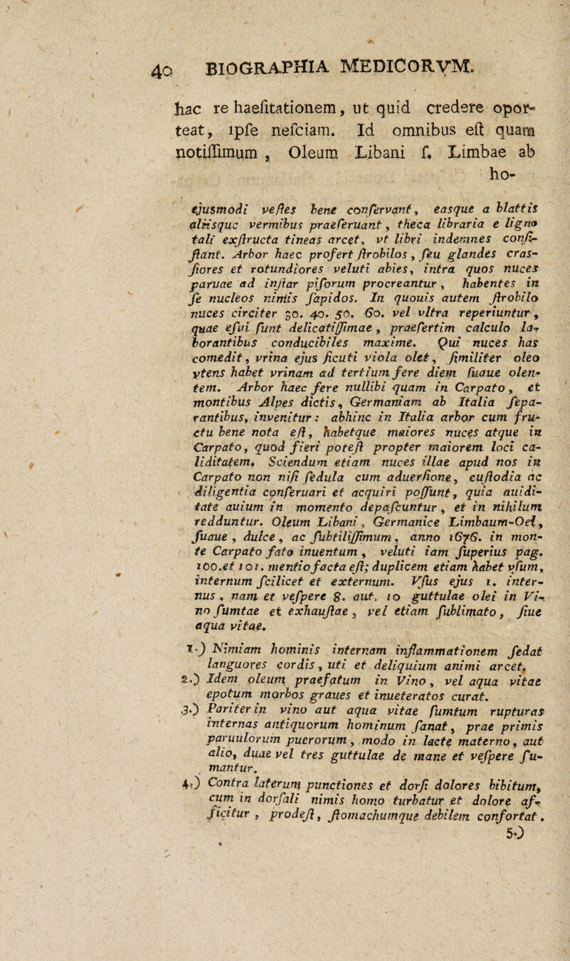 hac re haefitationem, ut quid credere opor¬ teat, lpfe nefciam. Id omnibus eft quam notidimum , Oleum Libani f, Limbae ab ho- / ejusmodi ve fles lene con fervant, easque a blattis aleisquc vermibus praeCeruant, theca libraria e ligna tali exf ructa tineas arcet, vt libri indemnes con/i- Jlant. Arbor haec profert Jlrobilos , feu glandes cras- frores et rotundiores veluti abies, intra quos nuces parvae ad infar piforum procreantur, habentes in Je nucleos niniis Japidos. In quouis autem frobilo nuces circiter 30. 40. 50. 60. vel vitra reperiuntur , quae efui funt delicati(fimae , praesertim calculo la-r borantibus conducibiles maxime. Qui nuces has comedit, vrina ejus Jicuti viola olet, fimiliter oleo ytens habet vrinam ad tertium fere diem Cua.ue olen¬ tem. Arbor haec fere nullibi quam in Carpato, et montibus Alpes dictis, Germaniam ab Italia Sepa¬ rantibus, invenitur: abhinc in Italia arbor cum fru¬ ctu bene nota ef, habetque maiores nuces atque in Carpato, quod fieri potef propter maiorem loci ca- liditatem. Sciendum etiam nuces illae apud nos in Carpato non nifi fedula cum aduerfione, cufodia ac diligentia conferuari et acquiri pqffunt, quia auidi- fate auium in momento depafcuntur, et in nihilum redduntur. Oleum Libani, Germanice Limbaum-Oei, fuaue , dulce, ac fubtilijfmum, anno i6?6. in mon¬ te Carpato fato inuentum , v eluti iam fuperius pag. roo.et 101. mentio facta ef; duplicem etiam habet vfum, internum fcilicet et externum. Vfus ejus 1. inter¬ nus, nam et vefpere %. aut. 10 guttulae olei in Vi¬ no fumtae et exhaufae , vel etiam fublimato 3 fiue aqua vitae. Nimiam hominis internam infammationem fedat languores cordis, uti et deliquium animi arcet. Idem oleum praefatum in Vino, vel aqua vitae epotum morbos graues et inueteratos curat. <30 Pariter in vino aut aqua vitae fumtum rupturas internas antiquorum hominum fanat, prae primis paruulorum puerorum, modo in lacte materno, aut alio, duae vel tres guttulae de mane et vefpere f u- mantur. ✓ 40 contra laterum punctiones et dorf dolores bibitum, cum in dorfali nimis homo turbatur et dolore af v f icitur , prodef, fomachumque debilem confortat. 50