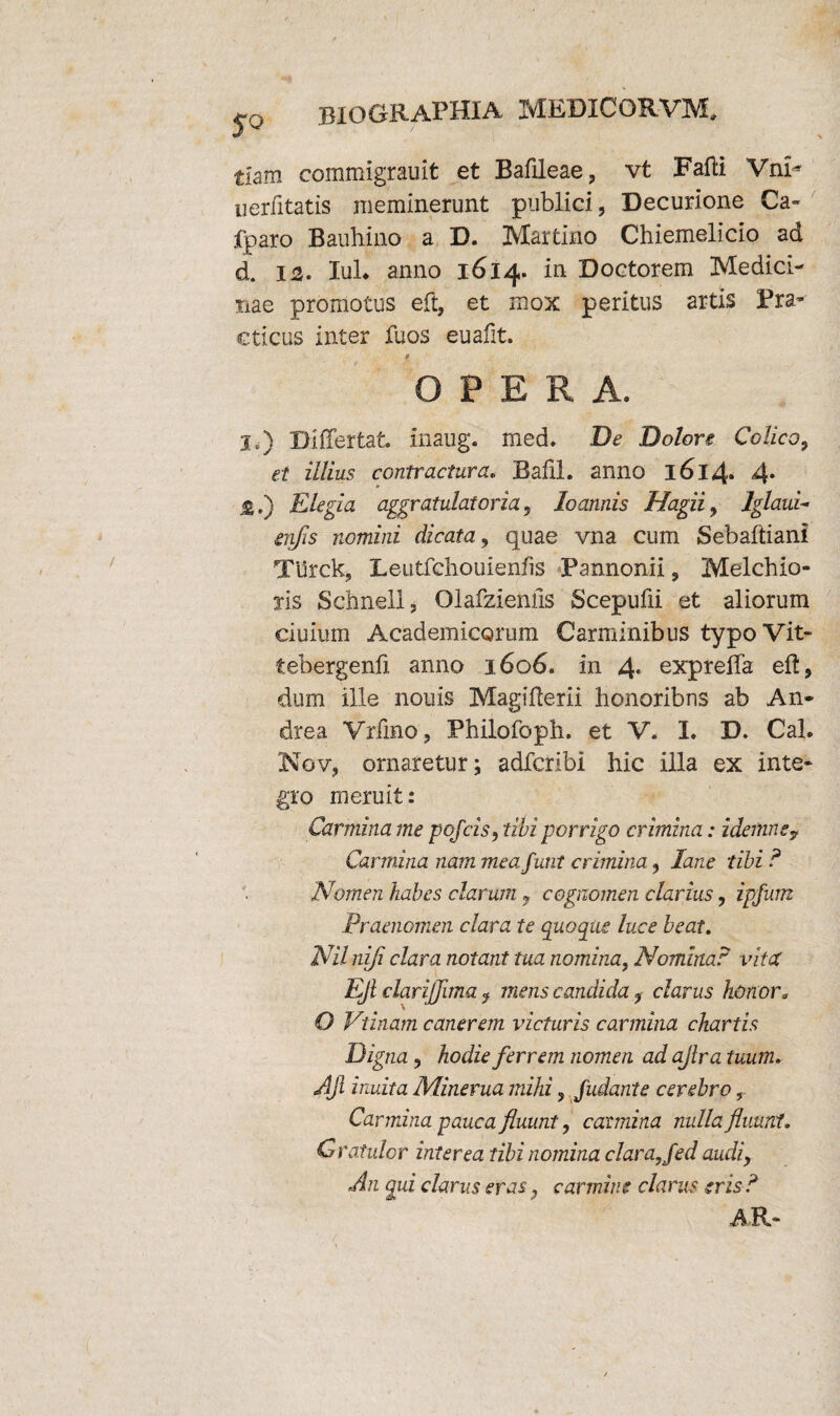 S° tiam commigrauit et Bafileae, vt Falli VnG uerlitatis meminerunt publici, Decurione Ca¬ lpar o Bauhino a D. Martino Chiemelicio ad d. 12. Iui* anno 1614. in Doetorem Medici¬ nae promotus eft, et mox peritus artis Pra- cticus inter fuos euafit. OPERA. I,) Differ tat. inaug. med. De Dolore Colico, et illius contractura. Bafil. anno l6l4» 4* jE.) Elegia aggratulatoria, loannis Hagii, Iglaui- erjjis nomini dicata, quae vna cum Sebaftiani Turck, Leutfchouienfis Pannonii, Melchio- xis Schneli, Olafzieniis Scepufii et aliorum ciuium Academicorum Carminibus typoVit- tebergenfi anno 1606. in 4* expreffa eft, dum ille nouis Magifferii honoribns ab An¬ dre a Vrffno, Philofoph. et V. I. D. Cal. Nov, ornaretur; adfcribi hic illa ex inte¬ gro meruit: Carmina me pofcis, tibi porrigo crimina: idemne7 Carmina nam mea funt crimina, lane tibi ? Nomen habes clarum 7 cognomen clarius, ipfum Praenomen clara te quoque luce beat. Nilnifi clara notant tua nomina, Nomina? vitet Ejl clarijjima i mens candida, clarus honor3 O Vtinam canerem victuris carmina chartis Oig na, hodie ferrem nomen ad ajlra tuum. AJi inulta Minerua mihi 3 jiidante cerebro r Carmina pauca fluunt, carmina nulla fluunt. Gratulor interea tibi nomina clara, fed audiy An qui clarus eras, carmine clarus eris ? AR-