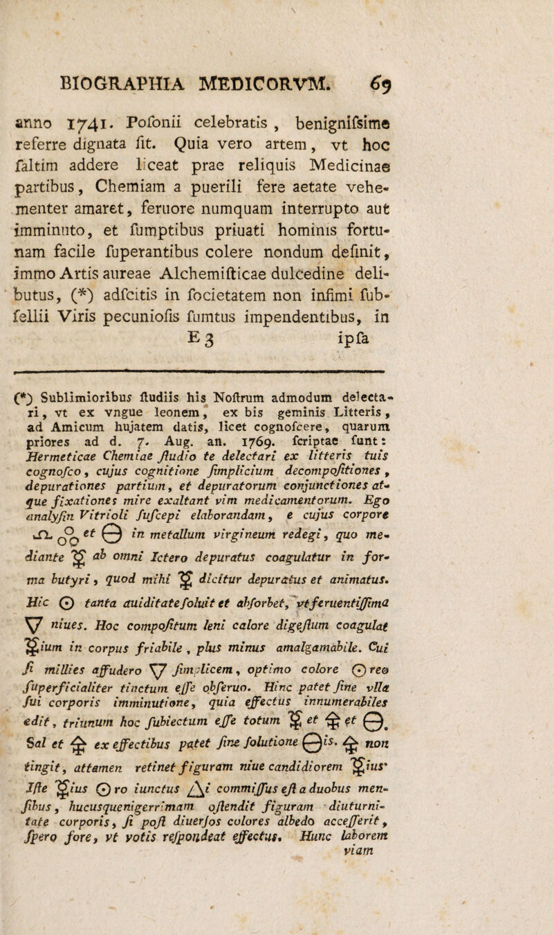 anno 1741. Pofonii celebratis , benignifsime referre dignata fit. Quia vero artem, vt hoc faltim addere liceat prae reliquis Medicinae partibus, Chemiam a puerili fere aetate vehe¬ menter amaret, feruore numquam interrupto aut imminuto, et fumptibus priuati hominis fortu¬ nam facile fuperantibus colere nondum definit, immo Artis aureae Alchemifticae dulcedine deli¬ butus, (*) adfcitis in focietatem non infimi fub- fellii Viris pecuniofis fumtus impendentibus, in E 3 ipfa (*) Sublimioribus Hudiis his Noftrum admodum delecta¬ ri , vt ex vngue leonem, ex bis geminis Litteris, ad Amicum hujatem datis, licet cognofcere, quarum priores ad d. 7. Aug. an. 1769. fcriptae funt: Hermeticae Chemiae ffudio te delectari ex litteris tuis cognofco, cujus cognitione Jimplicium decompojitiones , depurationes partium, et depuratorum conjunctiones at- que fixationes mire exaltant vim medicamentorum. Ego analyffn Vitrioli fufcepi elaborandam, e cujus corpore ^ o°0 © in metallum virgineum redegi, quo me¬ diante ab omni Ictero depuratus coagulatur in for¬ ma butyri > quod mihi dicitur depuratus et animatus. Hic 0 tanta auiditatefoluit et abforbet, vtferuentijjimd V niues. Hoc compojitum leni calore digejlum coagulat ]£ium in corpus friabile , plus minus amalgamabile. Cui fi millies affudero fimplicem, optimo colore ©reo fuP erfici alit er tinctum ejfe obferuo. Hinc patet fine vlla fui corporis imminutione, quia effectus innumerabiles edit, friunum hoc fubiectum effe totum ^ et et 0. Stf/ et ex effectibus putet fine Solutione ^ non tingit, attamen retinet figuram niue candidiorem ^ius' J(le 'Qius 0 ro iunctus /\i commiffus ejl a duobus men- fibus , hucusquenigerrimam offendit figuram diuturni¬ tate corporis, Ji poff diuerjos colores albedo accefferit, fpero fore, vt votis rejpoudeat effectus. Hunc laborem viam