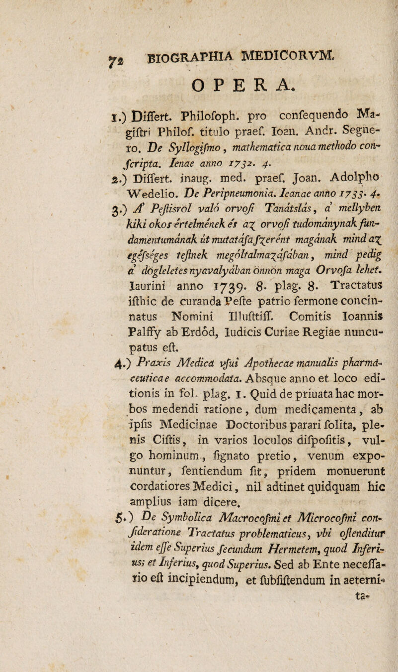 7* BIOGRAPHIA MED ICO R V ‘M. OPERA. I.) Differt. Philofoph. pro confequendo Ma- giftri Philof. titulo praef. Ioan, Andr. Segne- to. De Syllogifmo, mathematica noua methodo con~ Jcripta. lenae anno 1732. 4. 5.) Differt, inaug. med. praef. Joan, Adolpho Wedelio. De Peripneumonia. Ieanae anno 1733. 4. 3. ) A Pejlisrol vald orvofi Tandtslas, a' mellyhen kiki okos ertelmenek es a% orvoji tudomdnynakfun- damentumanak ut mutatafafierent magdnak mind egefseges tejlnek megoltalma^dfaban, mind pedig a dogleletes nyavalydban dnnon maga Orvoja lehet. laurini anno 1739. 8* plag. 8- Tractatus ifthic de curanda Pefte patrie fermone concin¬ natus Nomini Illufttiff. Comitis Ioannis Palffy abErdod, ludicis Curiae Regiae nuncu¬ patus eft. 4. ) Praxis Medica ifui Apothecae manualis pharma¬ ceuticae accommodata. Absque anno et loco edi¬ tionis in foL plag. 1. Quid de priuata hac mor¬ bos medendi ratione, dum medicamenta, ab ipfis Medicinae Doctoribus parari folita, ple¬ nis Ciftis, in varios loculos difpofitis, vul¬ go hominum, fignato pretio, venum expo¬ nuntur, fentiendum fit, pridem monuerunt cordatiores Medici, nil adtinet quidquam hic amplius iam dicere. 50 De Symbolica Macrocofmiet Microcofmi con- Jideratione Tractatus problematicus y vbi ojiendituf idem ejfe Superius fecundum Hermetem, quod Inferi- us; et Inferius, quod Superius. Sed ab Ente neceffa- srio eft incipiendum, et ftjbftftendum in aeterni* ta*