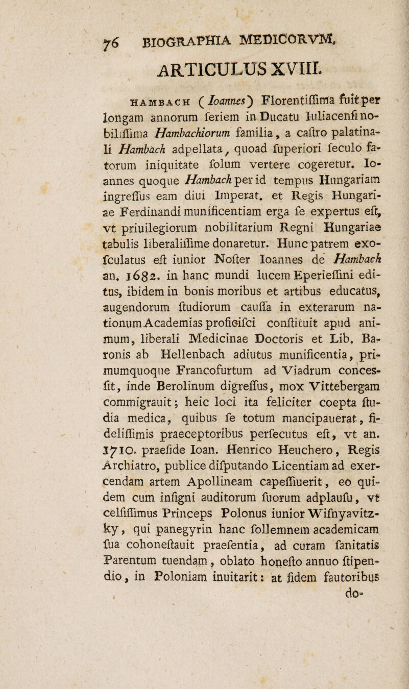 ARTICULUS XVIII. S hambach ( Ioannes) Florentiffima fiutper longam annorum feriem in Ducatu luliacenfmo- bilifiima Hambachiorum familia, a caflro palatina¬ li Hambach adpellata, quoad fuperiori feculo fa¬ torum iniquitate folum vertere cogeretur. Io¬ annes quoque Hambach per id tempus Hungariam ingrefius eam diui Imperat, et Regis Hungari- ae Ferdinandi munificentiam erga fe expertus eft, vt priuilegiorum nobilitarium Regni Hungariae tabulis liberaliiTime donaretur. Hunc patrem exo- fculatus efi iunior Nofier Ioannes de Hambach an. 1682. in hanc mundi lucem Eperieffini edi¬ tus, ibidem in bonis moribus et artibus educatus, augendorum fiudiorum caufia in exterarum na¬ tionum Academias profioifci confiituit apud ani¬ mum, liberali Medicinae Doctoris et Lib. Ba¬ ronis ab Hellenbach adiutus munificentia, pri- mumquoque Francofurtum ad Viadrum conces- fit, inde Berolinum digrelfus, mox Vittebergam commigrauit; heic loci ita feliciter coepta fiu- dia medica, quibus fe totum mancipauerat, fi- delifiimis praeceptoribus perfecutus efi, vt an. I^IC, praefide Ioan. Henrico Heuchero, Regis Archiatro, publice difputando Licentiam ad exer¬ cendam artem Apollineam capeflluerit, eo qui¬ dem cum infigni auditorum fuorum adplaufu, vt celfiffimus Princeps Polonus iunior Wifnyavitz- ky, qui panegyrin hanc follemnem academicam fua cohoneftauit praefentia, ad curam fanitatis Parentum tuendam, oblato hojiefio annuo ftipen- dio, in Poloniam inuitarit: at fidem fautoribus do i