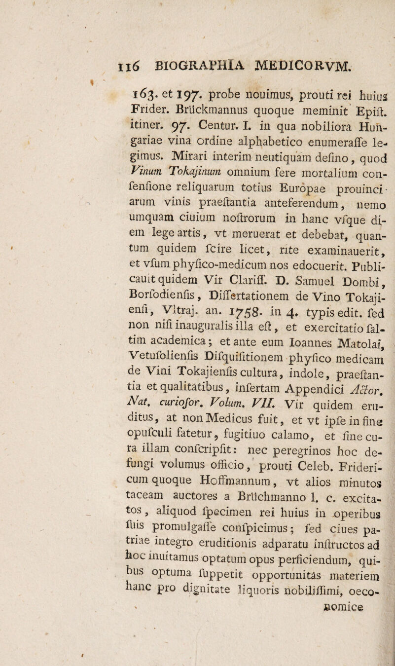 163. et 197. probe nouimus, prouti rei huius Frider. Bruckmannus quoque meminit Epid. itiner. 97. Centur. I. in qua nobiliora Hun- gariae vina ordine alphabetico enumeralTe le¬ gimus. Mirari interim neutiquam defmo, quod Vinum Tokajinum omnium fere mortalium con- fenfione reliquarum totius Europae prouinch arum vinis praedantia anteferendum, nemo umquam ciuium noftrorum in hanc vfque di¬ em lege artis, vt meruerat et debebat, quan¬ tum quidem fcire licet, rite examinauerit, et vfum phyfico-medicum nos edocuerit. Publi- cauit quidem Vir Clarifif. D. Samuel Dombi, Borfodienfis , DiiTertationem de Vino Tokaji- enli, Vltraj. an. 1753. in 4* typis edit, fed non nifi inaugtiralis illa ed, et exercitatio fal- tim academica; et ante eum loannes Matolai, Vetufolienfis Difiquifitionem phyfico medicam de Vini Tokajiends cultura, indole, praedan¬ tia et qualitatibus, infertam Appendici Actor. Nat. curiofor. Volum. VIL Vir quidem eru¬ ditus, at non Medicus fuit, et vt ipfeinfine opufculi fatetur , fugitiuo calamo, et fme cu¬ ra illam confcripdt: nec peregrinos hoc de¬ fungi volumus officio, prouti Celeb. Frideri- cuin quoque Hoffmannum, vt alios minutos taceam auctores a Brltchmanno 1. c. excita¬ tos , aliquod fpecimen rei huius in operibus fuis promulgade confpicimus; fed ciues pa¬ triae integro eruditionis adparatu indructos ad hoc muitamus optatum opus perficiendum, qui¬ bus optuma fuppetit opportunitas materiem hanc pro dignitate liquoris nobiliffirni, oeco¬ nomice