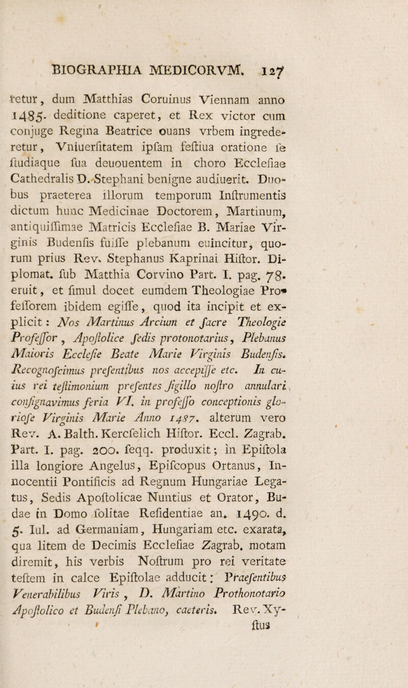 tetur, dum Matthias Coruinus Viennam anno 1485. deditione caperet, et Rex victor cum conjuge Regina Beatrice ouans vrbem ingrede- retur, Vniuerfitatem ipfam feftiua oratione le ftudiaque fua deuouentem in choro Ecclefiae Cathedralis D. Stephani benigne audiuerit. Duo¬ bus praeterea illorum temporum Inftrumentis dictum hunc Medicinae Doctorem, Martinum, V antiquiffimae Matricis Ecclefiae B. Mariae Vir¬ ginis Budenfis fuilTe plebanum euincitur, quo¬ rum prius Rev, Stephanus Kaprinai Hiftor. Di- plomat. fub Matthia Corvino Part. I. pag, 78. eruit, et fimul docet eumdem Theologiae Pro« fellorem ibidem egiffe, quod ita incipit et ex- plicit : Nos Murtinus Arcium et Jacre Theologie ProfeJJor , Apojlolice Jedis protonotarius, Plebanus Maioris Ecclefie Beate Marie Virginis Budenfis« Recognojcimus prejentibus nos accepijje etc. In cu¬ ius rei tejlimonium prejentes Jigillo nojlro annulari coiifignavimus feria VI. in profejfo conceptionis glo- riofe Virginis Marie Anno 1437. alterum vero Rev. A. Balth. Kercfelich Hiftor. Eccl. Zagrab. Part. I. pag. 200. feqq. produxit; in Epiftola illa longiore Angelus, Epifcopus Ortanus, In¬ nocenti! Pontificis ad Regnum Hungariae Lega¬ tus, Sedis Apoftolicae Nuntius et Orator, Bu¬ dae tn Domo folitae Refidentiae an* 1490. d. 5. Iui. ad Germaniam, Hungariam etc. exarata, qua litem de Decimis Ecclefiae Zagrab. motam diremit, his verbis Noftrum pro rei veritate teftem in calce Epiflolae adducit; ~Ptaefentibu$ Venerabilibus Viris , D. Martino Prothonotario Apojlolico et Budenji Plebano, caeteris♦ Rev. Xy- » ftus