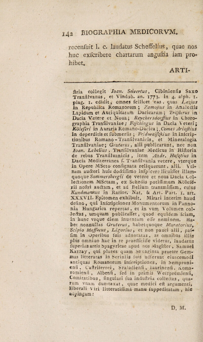 / recenfuit L c. laudatas Scheffelius, quae nos huc exfcribere chartarum anguflia iam pro* hibet* ARTI- itria collegit loan. Seivertus, Cibinienfis SaxO Trailiilvanus, et Vindob. an. 1773. in 4. alph. 1. plag. 1. edidit„ omnes fcilicet eas, quas Larius in Republica Romanorum ; Zamojius in Analectis Lapidum et Antiquitatum Dacicaruin; TrcJJierus in Dacia Vetere et Noua; Reychersdorjfius in Choro¬ graphia Tranfilvaniae ; Fafchingus in Dacia \eteri; KoLeferi in Auraria Romano-Dacica ;, Comes AriojliuS in deperditis et fubmerfis ; Fridwalj\kius inlnicrip- tionibus Romano-Tranfilvanicis, et Mineralogia Tranfilvaniae; Gmterus, alii publicarunt, nec non loan. Lebelius , Tranfilvaniae Medicus in Riitoria de rebus Tranilluanicis , item Andr. Huf^tius in Dacia .Mediterranea f. Tranfilvania vetere, vterque in Opere MScto confignata reliquerunt, alii. Vti¬ nam audtori huic da&iiTimo infpicere licuillet illam- quoqUe Sorhmersbergii de vetere et noua Dacia Col¬ lectionem MSctam, ex Schedis potiffimum Kolefe- yii noftri audtam, et ad Bellum transmittam, culus Kundmarwus in Rarior. Nat. & Art. Part. 1. art. XXXVII. Epitomen exhibuit. Mirari interim haud delino, qui Infcriptiones Monumentorum in Panno¬ nia Hungarica repertas, et in vum Volumen col¬ legas, umquam publicattet, quod equidem fciam, in hunc vsque diem inuentum eife neminem. Ha¬ bet nonnullas Gruterus, habetquoque Muratorlus, Scipio Maffaeus, JLigorius, et non pauci alii, paf* fim in operibus fuis adnotatas, at omnibus illis plus omniuo hac in re praeltitiiTe videtur, laudatus fuperius artis bpagyricae apud nos Magilier, Samuel Kazzay, qui plures quam oexaginta praeter Gem¬ mas litteratas in Scriniis fuis adferuat eiuscemodi antiquas Romanorum Inicriptiones, in bemproni- enfi , Caftriferrei, Szaladienli, laurinenfi, Xoma- romienfi , Albenii, fed in primis Weizpretnienfi, Comitatibus, fingulari fua induttria collectas, qua¬ rum vnam dumtaxat, quae medici eft argumenti, liberali Viri litteratiffimi manu iuppeditatam, hi© aupingam: