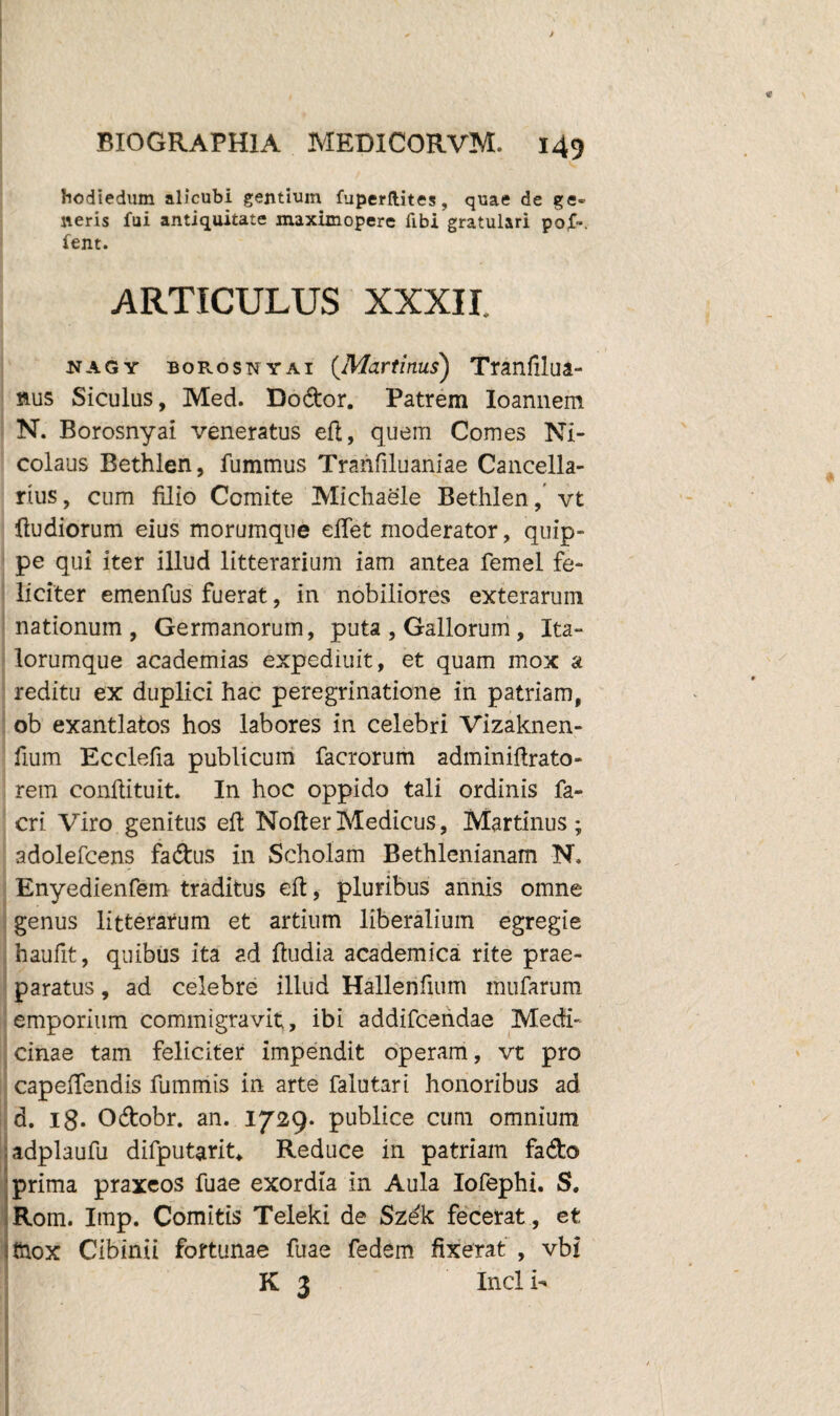 hodiedum alicubi gentium fuperllites, quae de ge¬ neris fui antiquitate maximopere fibi gratulari po£». fent. ARTICULUS XXXII. nagy borosnyai {Martinus) Tranfilua- nus Siculus, Med. Dodor. Patrem Ioannem N. Borosnyai veneratus eft, quem Comes Ni¬ colaus Bethlen, fummus Tranfiluaniae Cancella¬ rius, cum filio Comite Michaele Bethlen, vt {ludiorum eius morumque efiet moderator, quip¬ pe qui iter illud litterarium iam antea femel fe¬ liciter emenfus fuerat, in nobiliores exterarum nationum, Germanorum, puta , Gallorum, Ita- lorumque academias expediuit, et quam mox a reditu ex duplici hac peregrinatione in patriam, ob exantlatos hos labores in celebri Vizaknen- fium Ecclefia publicum facrorum adminiftrato- rem conftituit. In hoc oppido tali ordinis fa- cri Viro genitus eft NofterMedicus, Martinus ; adolefcens fadus in Scholam Bethlenianam N, Enyedienfem traditus eft, pluribus annis omne genus litterarum et artium liberalium egregie haufit, quibus ita ad ftudia academica rite prae¬ paratus , ad celebre illud Hallerifium mufarum emporium commigravit, ibi addifcendae Medi¬ cinae tam feliciter impendit operam, vt pro capeftendis fummis in arte falutari honoribus ad d. 18- Odobr. an. 1729. publice cum omnium adplaufu difputarit* Reduce in patriam fado prima praxeos fuae exordia in Aula Iofephi. S. Rom. Imp. Comitis Teleki de Szek fecerat, et thox Cibinii fortunae fuae fedem fixerat , vbi K 3 Incli- \-