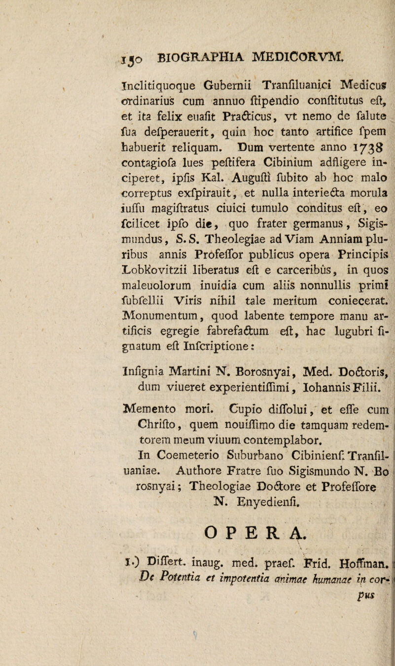 Incliti quoque Gubernii Tranfiluanici Medicus ordinarius cum annuo ftipendio conftitutus eft, et ita felix euafit Pradicus, vt nemo de falute fua defperauerit, quin hoc tanto artifice fpem habuerit reliquam. Dum vertente anno 1738 contagiofa lues peftifera Cibinium adftigere in¬ ciperet, ipfis Kal. Augufti fubito ab hoc malo correptus exfpirauit, et nulla interieda morula iuffu magiftratus ciuici tumulo conditus eft, eo fcilicet ipfo die , quo frater germanus, Sigis- mundus, S. S. Theolegiae ad Viam Anniam plu¬ ribus annis Profeffor publicus opera Principis Lobkovitzii liberatus eft e carceribus, in quos maleuolorum inuidia cum aliis nonnullis primi fubfellii Viris nihil tale meritum coniecerat. Monumentum, quod labente tempore manu ar¬ tificis egregie fabrefadum eft, hac lugubri fi- gnatum eft Infcriptione: Infignia Martin! N. Borosnyai, Med. Dodoris, dum viueret experientiflimi, Iohannis Filii. Memento mori. Cupio diffolui, et effe cum Chrifto, quem nouiftimo die tamquam redem- torem meum viuum contemplabor. In Coemeterio Suburbano CibinienfiTranfil- uaniae. Authore Fratre fuo Sigismundo N. Bo rosnyai; Theologiae Dodore et ProfefTore N. Rnyedienfi. OPE R 4. I.) Differt, inaug. med. praef. Frid. Hoffman, De Potentia et impotentia animae humanae in cor« 1 pus