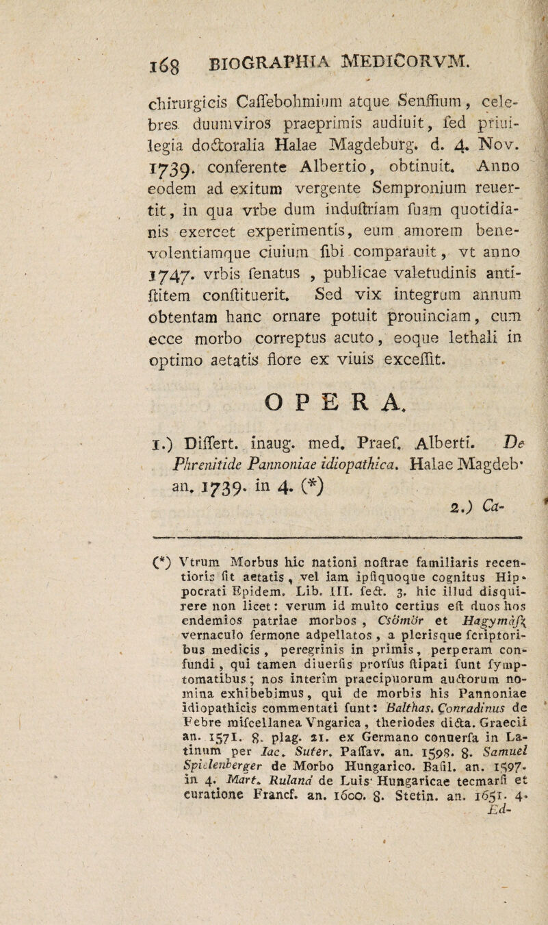 chirurgicis Caffebohmium atque Senffium, cele¬ bres duumviros praeprimis audiuit, fed ptiui- legia dodoralia Halae Magdeburg. d. 4* Nov. 173^ conferente Albertio, obtinuit* Anno eodem ad exitum vergente Sempronium reuer- tit, in qua vrbe dum induftriam fuam quotidia¬ nis exercet experimentis, eum amorem bene¬ volentiamque ciuium fibi comparauit, vt anno 1747. vrbis fenatus , publicae valetudinis anti- ftitem conftituerit. Sed vix integrum annum obtentam hanc ornare potuit prouinciam, cum ecce morbo correptus acuto, eoque lethali in optimo aetatis flore ex viuis excedit. OPERA. I.) Differt, inaug. med* Praef* Alberti. De Phrenitide Pannoniae idiopathica. Halae Magdeb* an. 1739. in 4. (*) 2.) Ca- (*) Vtrum Morbus hic nationi noftrae familiaris recen- tioris fit aetatis, vel iam ipliquoque cognitus Hip- pocrati Epidem. Lib. III. fedt. 3. hic illud disqui¬ rere non licet: verum id multo certius eft duos hos endemios patriae morbos , Csdmcir et Hagymaf\ vernaculo fermone adpellatos , a plerisque fcriptori- bus medicis, peregrinis in primis, perperam con¬ fundi , qui tamen diuerfis prorfus ftipati funt fymp- tomatibus ; nos interim praecipuorum auAorum no¬ mina exhibebimus, qui de morbis his Pannoniae idiopathicis commentati funt: Balthas. Conradinus de Febre raifcellanea Vngarica , tlieriodes difta. Graecii ap. 157I. 8* plag. 21. ex Germano conuerfa in La¬ tinum per lac* Sufer. Paffav. an. 159S. 8* Samuel Spidenberger de Morbo Hungarico. Bafil. an. 1^97* in 4.. Mart* Ruland de Luis' Hungaricae tecmarli et curatione Francf. an. 1600. 8- Stetin. an. 1651. 4*