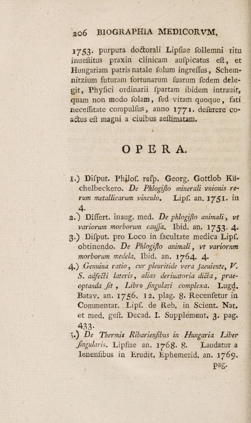 1753. purpura dodorali Lipfiae follemni ritu inueltitus praxin clinicam aufpicatus eft, et Hungariam patris natale folum ingrelTus, Schem- nitzium futuram fortunarum fuarum fedem dele¬ git, Phyfici ordinarii fpartam ibidem intrauit, quam non modo folam, fed vitam quoque, fati neceffitate compulfus, anno 1771* deferere co¬ actus eft magni a ciuibus aeftimattm. § OPERA. I.) Difput. Philof. refp. Georg. Gottlob KU- chelbeckero. De Phlogijlo minerali vnionis re¬ rum metallicarum vinculo, Lipf. an, 1751. in 4* £.') Differt, maug. med. De phlogijlo animali, vt variorum morborum caujja. Ibid. an. 1753. 4« 3. ) Difput. pro Loco in facultate medica Lipf. obtinendo. De Phlogijlo animali, vt variornm morborum medela. Ibid. an. 1764. 4. 4. ) Genuina ratio, cur pleuritide vera Jaeuiente, V, S. adfecH lateris, alias deriuatoria dicta, prae¬ optanda fit , Libro Jingulaxi complexa. Lugd. Batav. an. 1756. 12. plag* S» Recenfetur in Commentar. Lipf. de Reb. in Scient. Nat. et med. geft. Decad. I. Supplement. 3. pag. 43 3* }.) De Thermis Ribarienfibus in Hungaria Liber Jugularis, Lipfiae an. 1768* 8* Laudatur a lenenfibus in Erudit. Ephemerid. an. 1769, 1