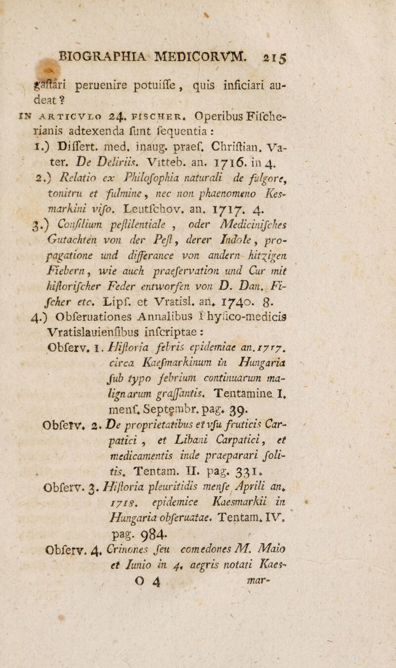 \ V BIOGRAFHIA MEDICORVM. 215 g$fari peruenire potuiiTe, quis inficiari au¬ deat ? jn articvlo 24. fischer. OperibusFifche- rianis adtexenda funt fequentia : 1. ) Differt. med. inaug. praef, Chriftian. Va- ter. De Deliriis. Vitteb. an. IJl6» in 4» 2. ) Relatio ex PJiilqfophia naturali de fulgore, tonitru et fulmine, nec non phaenomeno Kes- markini vi/o. Leutfchov. an. 1717. 4. 3. ) Confilium pejlilentiale , oder MedicinifcJies Gutachten von der Pejl, derer Indole, pro¬ pagatione und differance von andern hitgigen Fiebern, ivie auch praejervation und Cur mit hijlori/cher Feder entworfen von D. Dan. Fi- fcher etc. Lipf. et Vratisl. an*. 174°* 8* 4. ) Obferuationes Annalibus I'hyfico-medicis Vratislauienfibus infcriptae: Obferv. 1. Hijioria febris epidemiae an. 17 ry. circa Kaefmarkinum in Hungaria fub typo febrium continuarum ma¬ lignarum graffaniis. Tentamine I* menC Septgmbr. pag* 39. ObieTV* 2. De proprietatibus et vfu fruticis Car- patici , et Libani Carpatici, et medicamentis inde praeparari /oli¬ tis. Tentam. II. pag. 331* Obferv. 3. Hi foria pleuritidis menfe Aprili an. 171S. epidemice Kaesmarkii in Hungaria obferuatae. Tentam* IV. pag. 984- Obferv. 4« Crinones /eu comedones IU. Malo et lunio in 4. aegris notati Kaes- O 4 mar-