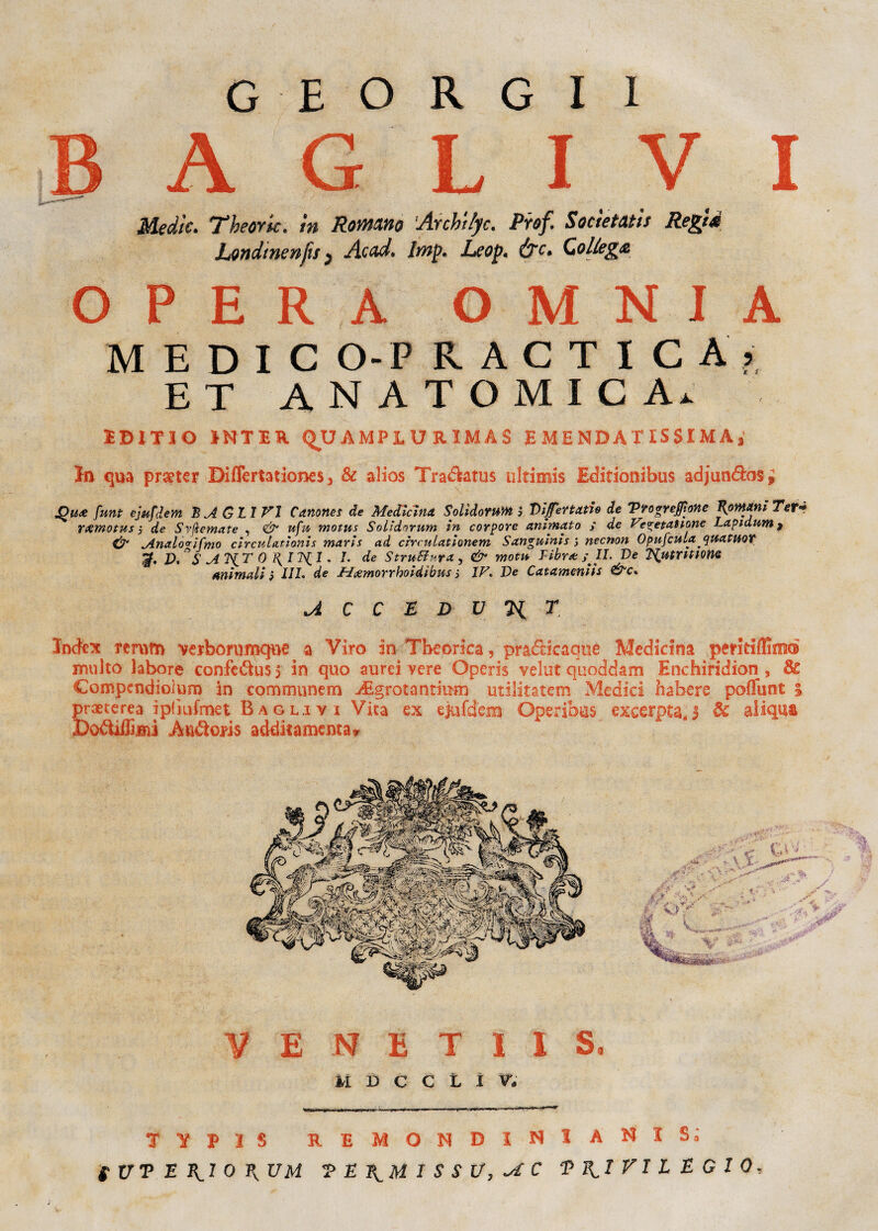 B A G L I V I Medie. Theork. in Romano Arcbilyc. Prof. Socìetatìs Regid Londinenfts } Acad. Imp. Leop. &c. Collega OPERA OMNIA MEDIO O- P R A C T I C A ? ET ANATOMICA.. IDITIO 1KT1ER Q^UAMPIURIMAS EMENDATISSIMA* In qua prseter Biflertationes 3 & alios Tradktus ultimis Editionibus adjun&os* jQuee fant ejufjem BAGLI VI Canone de Medicina. Solldomm ò Di fenati» de Vro prepone Romani Ter* YXmotus 5 de Svfìemate , & ufu motus Solìdomm in corpore animato ; de Ve^etatione Lapidimi) & Analovìfmo clrcuUelonls marls ad cìrcuLationem Sanguinis , necnon Opufcula quatuoY V.°S AKT 0 1{ 11^.1 * *• de Struttura, & motu Libra: ; IL De Tdutntione Animali ì IIL de Mcemorrhoidibm, IV De Catameniis A C C £ D V Ti T Index terum verborumqne a Viro in Tbeorfoa, pradcicaqoe Medicina peritiffimé multo labore confe&us 5 in quo aurei vere Operis velut quoddam Enchiridion , 3c Compcndiolum in communem ^Egrotantiinn utilitatem Medici habere poffunt ; praeterea iplìufmet Bagli y i Vita ex ejufdem Operibus excerpta,3 Se aliqua DoéiiiEisii Att&oris addkamenta* V E N E T I I S, M D C C L I W TYP1S RE MÓNDI NI A' NI Si f UT E RI 0 P, UM T E RM I S S U, ^ C PRIVILEGIO,