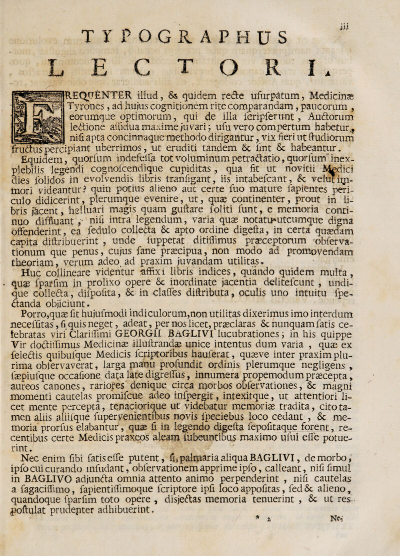 TIPOGS.APHUS T O ì REQOENTER illud, Ss quidem re&e ufurpàtum, Medicina Tyrones, ad hujus cognitionem rite comparandam, paucorum , eorumque optimorum, qui de illa feripferunt, Audorum ledione affidila maxime juvari ; ufu vero compertum habetur,* nifi apta concinnaque methodo dirigantur , vix fieri ut ftudiorum frudtus percipiant uberrimos, ut eruditi tandem Se fint Se habeantur. Equidem, quorfum indefeffa tot voluminum petradatio, quorfunr inex- plebilis legendi cognotcendique cupiditas, qua fit ut novitii Addici dies folidos in evolvendo iibris tranfigant, iis intabefeant, Se velut iiri- mori videantur? quin potius alieno aut certe fuo mature lapientes peri- culo didicerint, plerumque evenire, ut, quae continenter, prout in li- bris fàcent, halluari magis quam guftare l'oliti funt, e memoria conti¬ nuo diffluant p nifi intra legendum, varia quae notatu»utcumque digna offenderint, ea fedulo colletta Se apto ordine digefta, in certa quaedam capita diftribuerint , unde fuppetat ditiffimus praeceptorum obferva- tionum que penus, cujus fané precipua, non modo ad promovendam theoriam, verum adeo ad praxim juvandam utilitas » Huc collineare videntur •affixi Iibris indices, quando quidem multa, quae fparfim in prolixo opere Se inordinate jacentia delitefcunt, undi- que collefta, difpofita, Se in claffes diltributa, oculis uno intuitu fipe- Standa objiciunt. Porro,quae fit hujufmodi indiculorum,non utilitas dixerimus imo interdum neceffitas, fi.quis neget, adeat, per nos licet, praeclaras Se nunquam fatis ce- lebratas viri ClariiTimi GEORGII B/iGLIVI lucubrationes ; in his quippe Vir doctifiimus Medicina; iiluftrandae unice intentus dum varia , quae ex feieftis quibufque Medicis lcriptoribus hauferat, quaeve inter praxim plu¬ rima obfervaverat, larga manti profundit ordinis plerumque negligens , faepiulque occafione data late digreffus, innumera propemodum praecepta, aureos canones, rariores denique circa morbos obfervationes, Se magni momenti cautelas promifeue adeo infpergit, intexitque, ut attentiori li¬ cet mente percepta, tenaciorique ut videbatur memoriae tradita, citota- men aliis aliilque lupervenientibus novis ipeciebus loco cedant , Se me¬ moria prorfus elabantur, quae fi in legende digefta fepofitaque forent, re- centibus certe Medicis praxeos aleam lubeuntibus maximo ului effe potue- rint. Nec enim fibi fatis effe putent, fi, palmaria aliqua BAGLI VI, de morbo, ipfo cui curando infudant, obiervationem apprime ipfo, calleant, nififimul in BAGLIVO adjunfta omnia attento animo perpenderint , nifi cautelas a fagaciffimo, fapientiffimoque fcriptore ipfi loco appofitas, fed 8e alieno, quandoque fparfim toto opere , disjedas memoria tenuerint , Se ut resi, poftulat prudenter adhibuerint, * % Nei