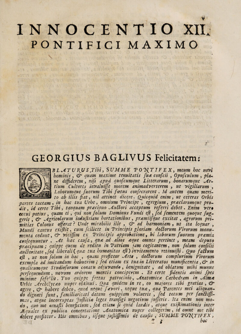 PONTIFICI MAXIMO V • • ■  . ' r ' V; ' x ’l GEORGIUS BAGLIVUS Felicitatemi B LATU BJ/ SJ'ibì, SUMME T OTS^T IF E X, meum hoc novi homìnìs , & quam maxime tenuitatis fu# confidi > Opufculum , pia¬ ne diffideremo nifi apuà quofeumque Litterarum, bonarumque Ar- tium Cultores invaluiffie morem anìmadverterem 3 ut vigiliamm * Labontmque fuorum Tibi fostus confecrarent. Id autem quam meri¬ to ab iiiis fiato w// attìnet dicere. Quicquid enim, ut ceteras Orbis partes taceam , in hac tua Urbe, omnium Prìncipe 5 egregium, praclarumque prò- dit, id certe Tibi, tanquam precipuo Ruttori acceptum referri debet. Enim ver• eccui potius , quam ei, qui non folum Dominus Fundi eft > fed fementem quoque fug- gerit, & igricolarum indujìriam hortationibus, pramiifque excitat, agrorum pri- mitias Colonus offerat ? Unde mirabilis ilie , & ad harmoniam , ut ita Icquar , Mundi cantus exiflit, cum feilieet in Prìncipi s glori am dottorum Virorum monu¬ menta cedunt, & vicijfm ex Vrincipìs approbatione, hi laborum fuorum premia confequuntur . At h#c caufa, qua ad alios #que omnes vertinet , me ani deputo pracipuam ; qiiippe quem de reditu in Vatriam jam cogitantem, non folum confila aucioritate ofed liberali {qua: tua humanìtas efi) invitamento retinuifti. Ouo fattum efi o ut non folum in hac , quam profiteor .Arte , dottorum complurium Virorum exempla ad imitandum habuerim ; fed etiam ex tua in Litteratos munificentia in qualicumque Studioforum conatu adjuvando , benignitate , ad oblatum mihi munus perfequendum, novum ardorem mentis conciperem . Et certe fidentis animi fpes minime fefe'lit. Tuo quippe fretus patrocinio, Anatomica Cathcdram in Alma Urbis Arcbilycreo nuper obtinui. Qua quidem in re, eo maiores tibi gratìas , & agere , & habere debeo, quod ncque favori, neque ture, qua Tarentes mei aliquan- do dìgnati funt > familiaritati datura quippiam volueris , fed totum per fanttijfi- mas o atque incorruptas Jufiiti# leges tranfigi negotium jnjferis. Ita enim non mo¬ do 5 quo me ornafii beneficium , fed etiam fi quid lau.dis , atque exifiimationis inter JEquales ex publica concertatìone Anatomica nuper collegcrìm, id omne me tibi debere profitcor. Hìs omnibus} iifque jufiijfmis de caufu , SUMME TOWjlFFX, *3 hoc ,