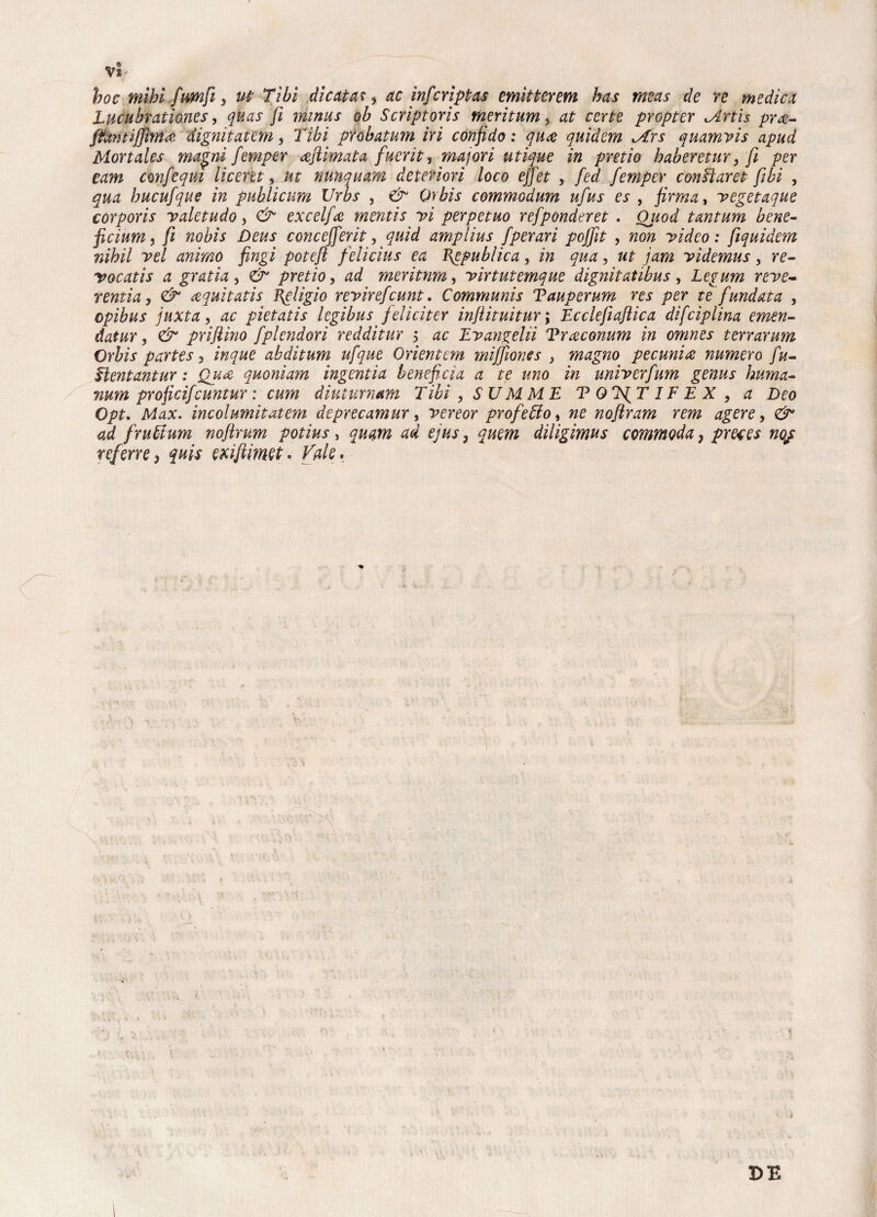 Vi; hoc mìhl firn fi i ut Tibi die citai, ac inficripta* emitterem has meas de re medica Lucubrationes, qua* fi minus qb Scriptoris meritimi, at certe propter Artìs pra- ft&ntijJMà dignitatem, Tìbi probatum iri confido : qua quidem Ars quamvis apud Mortales magni fiemper afiìimata fuerit, majori utique in pretìo haberetur, fi per eam confiequi licertt, ut nunquam deteriori loco efifiet , fied fiemper conffaret [ibi , qua hucufiqite in publicum Urbs , & Orbis commodum ufius es , firma, vegetaque corporis valetudo, & excelfia mentis vi perpetuo refiponderet . Oitod tantum bene- ficium j fi nobìs Deus concejfierit, quid amplìus fiperari pofifiìt , non yideo : fiquidem nihil vel animo fingi poteft felicius ea fiepublica, in qua, ut jam videmus, re¬ vocati* a gratia , & pretio, ad meritnm, yirtutemque dignitatihus , Legum reve- rentia, & aquitatis fieligio revireficunt, Communis Tauperum re* per te fundata , opibus juxta, ac pietatis legibus feliciter infiiituitur\ Ecclefiaftica difciplina emen¬ dai ur, & prijlino fiplendori redditur ; ac Evangeliì Traconum in omnes terrarum Orbis partes 3 inque abditum ufique Orientt m mififiones 3 magno pecunia numero fiu- Tìentantur : Qua quoniam ingentia beneficia a te uno in univerfium gemi* huma- num proficificuntur : cum diuturnam Tibi , S U M M E T QT^T IF E X , a Deo Opt. Max. incoiumìtatem deprecamur, vereor profeto, ne nofiìram rem agere, & ad frufóum nofilrum potius, quatn ad ejus} quem diligimu* commoda, prete* nop teferre> quis exifiimtt* Tale* DE