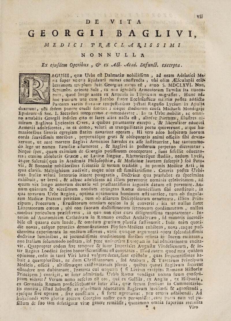 D E V I T A GEORGII BAGLIVI, MEDICI TJ^jEC EMPISSIMI NONNULLA Ex ejufdem Operi bus , & ex Uff- Me ad. Defunti, excerpta. AGTJSII, qua? Urbs eR Dalmatia* nobiliflìma , ad oram Adriatici Ma- ris fuper ve eris Epidauri ruinas conftrufta , ubi olirti ./Efculapii cele* berrìmum tevplum fuìl Georgius natus eli , anno S. MDCLXVI. Non, vSe^tcmbr. oriente Sole , ex non ignobili Armemorum Familia ita nuncu- pat.r, quod longe anitea ex Armenia in Illyricum migra.(Tee , Hunc ad¬ dire puerum una cum J^eobo fra tre EcclefiafHea? miiftia? poftea addillo Parentes variis fortuna* cempeftatibus jaflati Ragufìo Lycium in Apuli* duxerunt, ubi fedem ponere coaCìu iuerant ; inique Rudforum cani fa Michueli MondegajQ Epidaureu/ì Soc. I, Sacerdoti integerrimo .commendavere , In ea Urbe nobilis , ac omni¬ no amabilis Georgii indoles cito ei Jares alios nabla eR , aliofve Parentes, illuflres ni- mi-rum Baglivos Lycienfes Cfves, a quibus per*manter excepti , .&■ Iiberaliter educati Armerai adoìefeentes, in ea domo, veiuti m tranquillitatis ponu quieverunt, atque hu- manioribus litteris egregiam Ratini navarunt operam . Hi vero adeo hofpitum iuoruoi corda fuavifTirnis moribus , perpetuifque grati & obfequentis animi offìciis libi devin- xerunt, ut ante mortem Bagli vi Armenios ha?redes ex alfe inRituerint, hac tantummo* do lege ut nomen Family alìumerent , & Raglivi in poRerura perpetuo dicerentur • Neque fpes, quam eximiam de Georgio potiflìmum conceperant , fuos fefellit educato¬ re s ; etenim abfolutis Gra?cae , ac Latina? lingua, Rhetoricefque Rudiis, nedum Lycii, atque Salerni(qua in Academia Philofophiae, & Medicina lauream Lufcepit) fed Pata* vii, & Bononia? nobiiioribus feientiis fé totum tradidic $ in primis Medica? Ani , in qua clarifs. Malpìghium audivit, eoque ufus eli familiariffitne » Cetsris poRea Urbi* bus. Italia? veiuti litterario itinere peragratis , Dottrina? qua pr ac fiaba t ea fpecimina exhibuit, ut brevi , & adhuc adolefcens ad illam pervenerit nominis celebri rateili, ad quam vix longo annorum decurfu vel pra?Rantiffimis ingeniis datum ed pervenire. An- num quintum & vicefìmum nondum atdngens Roma? domiciliarti Ubi con&ituit, in qua terrarum Urbe Regina, optima optimorum hominum a?Ri narri ce, tutti ob lìngula- rem Medica? Praxeos peritiam, tum ob aliarum Difciplinarum ornamenta, illico Prin- cipum , Procerum , Eruditorum omnium oculos in fe concerie ; ita ut nullus foret Litteratorum coetus , ubi non l'uorum dofliflimorum fermonum con-dimentum , nullus x rnorbus periculum praefeferens , in quo non e]us cura diligenti fuma exoptarentnr. In¬ terim ad Anatomicam Cathedram in Romano eveótus Archilycaco , id m-uneris incredi¬ bile eR quanta cum laude, Se omnium grneium plaufu fuRinuerit . Inde enim auoti- die novas, eafque perutiles demonfirationes Phyfìco-Medicas exhibens, nova ,eaque pul- cherrima experimenca in medium arFerens , vari! quoque argumenti opera fplendidifììmis doólrìnac luminibus , ac jucundifììmis eruditionurn lori bus re ferra in lucem emittens , non Italiana folummodo noflram , fed pene univerfam Europam in fui admirationem excita- vit. Quaproprer eodem fere tempore & inter Imperiales AuguRa? Vindelicorum, Se in¬ ter Regios Loudini focios honorificentiRime eR cooptatus . Tlludauterr» quod mea quidem opinione , cedit in tanti Viri haud vulgare decus, funt epiRola3 , quas frequenti Rima s ba¬ bai t a quampiuribus, ne dum ChriRìanorum , fed Arabum , Se Turcarum Principum Medicis, ofHcii , altiffima?que exiftimatjonis pJenas , quibus quanti Baglivum facerent offendere non dubitarunt . Pra?terea cui unquam ( R Livi'im excipias Romana? HiRori# Lrincipem ) contigit, ut inter admirànds Urbis Roma? nrodigia nomen fuum confcri- P tutti videret ì Veruni nemo nefeius elt eos, qui ex Galliis, ex Ang;ia , ex Hsfpania, ex Germania Roaiam proficifcebantur inter alia, qua? fecum ferebant in Commentario- lis monica, illud habuifTe ut plurimum adnocatum Baglivum invifendi Se agnofeendi , ejilfque Rve opsram , live confìiiutri , fi forte aegrotaren: , pra? ceteris adhibendi. Ad hujufmodi vero gloria apicem Georgius nofter cum per veni ffe c, cave putes cum vel pu- fillum de fuo tam defatigasse vit® genere remi/ilfe i qumimmo omnia fuperius recenlìta * 4 Viro