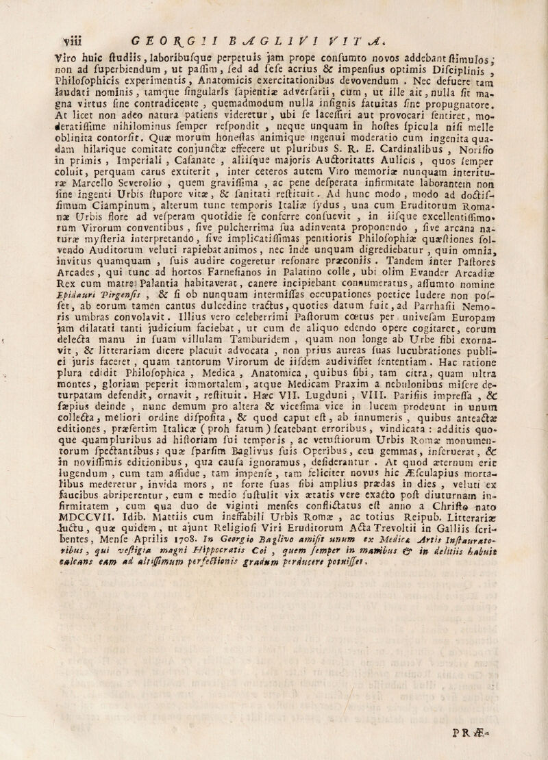 Viro huic ftudiis, laboribufque perpetuis jam prope confumto novos addebant/Umulos; non ad fuperbiendum , ut paflìm, fed ad fefe acrius Se impenfius optimis Difciplinis , Philofophicis experimentis, Anatomicis exercitationibus devovendum . Nec defuere tara laudati nominis, tamque fìngularis fapientia? adverfarii, cum , ut ille aie, nulla fit ma¬ gna virtus fine contraddente , quemadmodum nulla infignis facuitas /ine propugnatore. At licet non adeo natura patìens videretur , ubi fe laceffiri aut provocari fentiret, mo¬ dera ti fiime nihilominus femper refpondit , neque unquam in hottes fpicula nifi melle oblinita contor/ìt. Qua? morum honeflas animique ingenui moderatio cum ingenita qua- dam hilarique Gomitate conjunda? effecere ut pluribus S. R. H. Cardinalibus , Norifio in primis , Imperiali , Cafanate , aliifque majoris Au&oritatts Aulic/s , quos lemper colui:, perquam carus extiterit , inter ceteros autem Viro memoria? nunquam intcritu- ra? Marcello Severolio , quem graviflima , ac pene defperata infìrmitate laborantem non line ingenti Urbis ttupore vita?, Se fanitati reftituit. Ad hunc modo, modo ad dodif- fimum Ciampinum , alterum tunc temporis Italia? fydus, una cum Eruditorum Roma* nx Urbis fiore ad vefperam quotidie fe conferre confuevit , in iifque excelientifflmo* rum Virorum conventibus , live pulcherrima fua adinventa proponendo , live arcana na¬ tura? mytteria interpretando, five implicatifiìmas penitioris Philofophia? quarftiones fol- vendo Auditorum veluti rapiebat animos, nec inde unquam digrediebatur , quin omnia, invitus quamquam , fuis audire cogeretur refonare pra?coniis . Tandem inter Pattorei Arcades , qui tunc ad hortos Farnefianos in Palatino colle, ubi olim Evander Arcadia Rex cum matrei Palantia habitaverat, canere incipiebant con«umeratus, attuano nomine Epìdaurì vìrgenfis , & fi ob nunquam intermittas cccupationes poetice ludere non pof- fet, ab eorum tamen cantus dulcedine traclus, quoties datum foie, ad Parrhafii Nemo- ris umbras convolavit. Illius vero celeberrimi Paftorum coetus per univefam Europam qam dilatati tanti judicium faciebat , ut cum de aliquo edendo opere cogitaret, eorum delega manu in fuam villulam Tamburidem , quam non longe ab Urbe fibi exorna- vh , Se litterariam dicere placuit advocata , non prius aureas fuas lucubrationes publi- ci juris faceret , quam tantorum Virorum de iifdem audivittet fententiam . Hac ratione plura edidit Philofophica , Medica, Anatomica , quibus fibi, tam citra, quam ultra montes, gloriam peperit immortalerà , acque Medicam Praxim a nebulonibus mifere de¬ turpatane defendit, ornavit , reftituit. Ha?c VII. Lugduni , Vili. Parifiis impretta , Se fa?pius deinde , nunc demum prò altera Se vicefima vice in lucem prodeunt in unum colle&a, meliori ordine difpofita , Se quod caput eft 5 ab innumeris , quibus anteadae editiones, pra?fertim Italica? ( proh fatum ) fcatebant erroribus , vindicara : additis quo¬ que quarapluribus ad hittoriam fui temporis , ac vetuttiorum Urbis Roma; monumen- torum fpedantibus ; qua? fparfim Baglivus fuis Operibus, ceu gemmas, inferuerat, & in novittìmis editionibus, qua caufa ignoramus , defiderantur . At quod a?ternum erit lugendum , cum tam affidue, tam impenfe , tam felieiter novus hic vEfculapius morta- libus mederetur , invida mors , ne forte fuas fibi amplius prardas in dies , veluti ex faucibus abriperentur, eum e medio futtulit vix a?tatis vere exado poft diuturnam in- fìrmitatem , cum qua duo de vigiliti menfes confiidatus ett anno a diritto fiato MDCCVII. Idib. Mattiis cum ineffabili Urbis Roma? , ac totius Reipub. Litterariae Judu, qua? quidem , ut ajunc Religiofi Viri Eruditorum Ada Trevoltii in Gal! iis feri- bentes, Menfe Aprilis 1708. in Geòrgie Baglivo amìfit unum ex Medica Arti s Infi aurato- tibia , qui veJHgia magni Hippccratis Coi , quem femper in mambus & in deìttìis habuil salcans eam ad aUijftmutn perfeffionh gradnm perduztre potuìjfet » / P R fè*