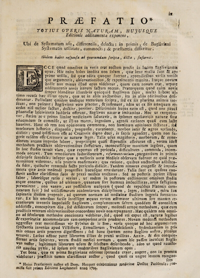 XX PRiEFATIO* j TOT IU S OTEB^IS 1S{^T U M , HUJUSQJJE Editionis additamenta exponens, Ubi de Syftematum ufu, difterentiis, dele<5hì i in primis, de Baglivkni Syflematis utilicate, commodis 5 & prsefiantia differitur. Ibidem habes refponfa ad (puorumdam /cripta , dieta , {tifano?. CCH quod omnibus in votìs erat au<5lum prodic in Incerti Baglivianum opus. Hic enim habes inedita non folutn , qua? bene multa funt & ap- ' prime utilia, fed qua? edita quoque fuerant, appendicibus variis novif- que argumentis, obfervationibus 3 Se experi mentis munita. Itaque riovum hodie non minus illud opus videbitur , quam cum novum erat, utpotc additamentis novis iterum faóìum recens. Pra?rerquam quod enim novis femper blanditur iliecebris quicquid Baglivum fapit , multa habent uU timo recufa ha?c iìhus opera, qua? ut in aliis audiori bus , ita in aliis editionibus deli- derantur. Pullulant quidem undique recenrium fcripta, fed ex iis plurima animos ine- /cane, non pafeunt,* Bagliviana vero placent, &inftruunt, adeo ut ex iis nunquam re- cedas nifi melior fadtus, doélior, peritior. Dffcriminis hujus ratio eft, quod non pauci phantafia? fafeivientis ludibria offeranc, Baglivus natura? imitamina . Hoc ut exequere- tur, ftatim ae-e primo limine medicinam falutavit, in ipfomet mediatricis natura? finn educandum fe commifit, ut iìlms mores, ingenium , agendi rationes quafi cum la&e hauriret. Hanc ob rem non opinionum commenta, non hominum opiniones fe&acus , Tei morborum hiftorias , diagnofin, prognofin, curationes, morbos inter Se a?gros verfando, didicit j quodipfifiìmum effe ac Creatoris digito duci, is facile agnofeet, quem non fu¬ gete eafdem effe Creatoris ac natura? leges. Talis ufus magifierio, morborum, Se reme* diorum arcana improbo labore , propmfque quafi ffipendiis affecutus eft , veram ideft methodum pradlicis obfervationibus fuffulrams inconcuffìfque munitam legibus, quam in hoc ftudio tenuit viam, qua? expertus eft pericula, difficultaces , commoda, incom- moda notavit. Tum remediorum fudoriferorum, referments’.ntÌHm ,\purgantium in primis defcripfit fcandalaj infuper qua? a melioris nota? Medicis obfervata fuèrant ne quid pra?- termittere videretur, ufu proprio confirmavit; qua ratione, quibus aucloribus adhiben- da fides, quibufve renuenda faólo periculo didicit. Tandem remoras congeffìt Se impedi*; menta qu$ artis rnedendi progreffus hucufque retardarunt. Talia fune ex quibus con- fiavit au&or clariffìmus fuos de praxi medica traclatus . Scd ne pofteris periret illius labor , laborifque ratio j verius , ut eodem in pofferum collimarent omnium ftudia atque conatus, quibus ad ultimum , quantum fert humana imbecillitas, artis faftigiurn pervenirent , non vanam , aut pofiìbilem nufquam ( quod de republica Platonis com- mentutn fuic ) fed utiiifiimarum academiarum difciplinam , leges, inftttuta , mira fua fapientia ibidem proponit, ad quorum normam ad medicina? ftudium in^enia formaren- tur. Ex his omnibus facile in teli iget a?quus rerum a?ftimator ultimam fere manum re* centiorum inventis impofuiffe Baglivum , complementum faltem quoddam Se coronidem addidiffe, concupitati! diu , fed defideratam femper, medendi nempe methodum, qua? cum praéìicis veterum obfervationibus concordans novis non repugnaret. Ha?c quidem non omni- no ad fcholarum methodos concinnata videbitur, fed , quod rei caput eft , natura? legibus &experientia? accommodatam eam comperient artis prudentes . Novam medendi methodum aggreffus erat meritiffìmus vir Svlvius de le Boe, varia quoque ad hoc argumentum fpe&antia invenias apud Villifium, Etmullerum , Vvaldefchmit , Sydenhamium in mis omnes artis proceres digniffimos j fed hanc fpartam nemo Baglivo noftro, plenius ornavit. Latius adhuc patet librornm illius de praxi utilitas. Anxie, Se diu conquie* fóerant artis fapientes, veram ftudii medici normam , quam hic paffim inculcat Bagli- vys nofter, legitimum librorum ufum Se fele&um defcribendo , adeo ut quod naucle- ns nautica pyxis, id ipfum erit medentibus Baglivianum opus . Tot bona , qua? ex prima Bagliviana editione fperanda erant, augere, non in promtix videbacur; praeftitit tamen clariffìmus auóìor , quod quafi ex ungue leonem recogno- fces * Hujus Prxfationis àufior efl £>om* Hecquet celcbexrimus medicina Poftox Paiifienfisi mifià fuit primo Editioni Lugdunenfi annq i704,