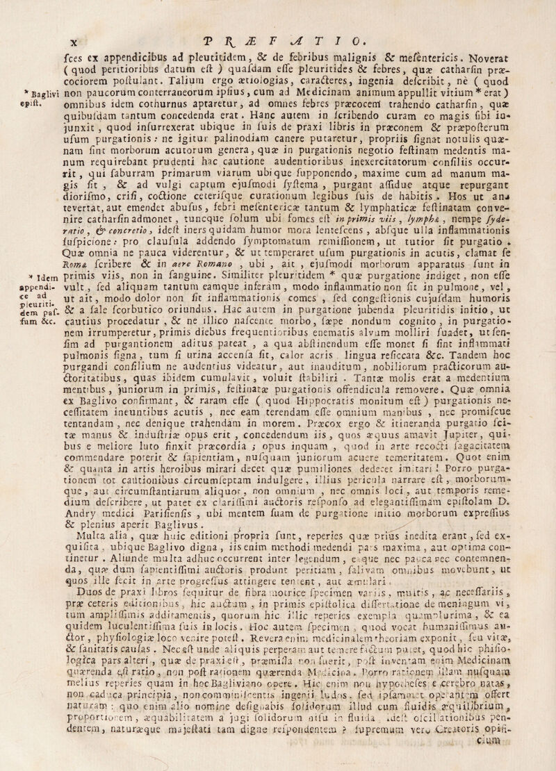 epift. * Idem appendi¬ ce ad pleuriti- dem paf- fum &c. x T Fv & F \A T 1 0. fces ex appendìcibus ad pleutitidem, 8e de febribus malignis &* mefèntericis. Noverat (quod peritioribus datum ed: ) quafdam effe pleuriddes Se febres » qua? catharfin prte- cociorem poliuiant. Talium ergo a?tioiogÌas, carafteres, ingenia delcribit , nè ( quod omnibus idem cothurnus aptaretur, ad omnes febres pra?cocerri trahendo catharfin, quae quibufdam tantum concedenda erat. Hanc autem in icribendo curam eo magis (ibi io* junxit , quod infurrexerat ubique in luis de praxi libris in praeconem Se pra?pofterum ufum purgationis: nc igitur palinodiam canere putaretur, propriis fignat notulis qua?- nam fìat morborum acutorum genera, qua? in purgationis negotio feftinam medentis ma- num requirebant prudenti hac cautione audentioribus inexercitatorum confiliis occur- rit, qui faburram primarum viarum ubique /opponendo, maxime cum ad manum ma¬ gis fit , & ad vulgi captum ejufmodi fyftema , purgant affidile atque repurgant diorifmo, enfi, codione ceterifque curacionum legibus fuis de habitis . Hos ut anj tevertat,aut emendet abufus, febri mefentedea? tantum Se lymphatica? fefiinatam conve¬ nire catharfin admonet , tuncque folum ubi fomes eiV in primis vììs , lymphse , nempe fyde- ratio, & concreti*)} iddi inersquidam humor mora lentefcens , abfque ulla inflammationis jfufpicione: prò claufula addendo fymptomatum remiffionem, ut tutior fìt purgati© » Qua? omnia ne panca viderentur, & ut temperaret ufum purgationis in acutis, clamar fe Roma fcrìbere & in aere Romano , ubi , aie , ejufmodi morborum apparatus funt in primis viis, non in fanguine. Similiter pkur'tidem * qua? porganone indiget, non effe vult , fed aliquam tantum eamque inferàm , modo infiammano non fìt in polmone, vel , ut ait, modo dolor non fit inflammationis Comes , fed congeliionis cu’)ufdam humoris Se a fale fcorbutico oriundus. Hac autem in porganone jubenda pleuricidis initio, uc cautius procedatur , Se ne illico nafcence morbo, fa?pe nondum cognito, in purgatio- nem irrumperetur, primis diebus frequemioribus enematis alvum molliri fuabet, utfen- iìm ad purgantionem aditus pareat , a qua abflinendum effe monet fi fint inflimmati pulmonis figna , tum fi urina accenfa fit, calor acris lingua reficcara Sec. Tandem hoc purgando confilium ne audendus videatur, aut inauditum, nobiliorum prafìicorum au¬ tori tatibus , quas ibidem cumulavic 3 voluit Ibbiliri . Tanta? molis erat a medenuum. mentibus, junìorum in primis, fefliuata? purgationis offendicula removere. Qua? omnia ex Baglivo confirmant, Se raram effe ( quod Hippocrans monitum ed) purgationis ne- ceffitatem ineuntibus acutis , nec eam terendam effe omnium manibus , nec promifeue tentandam , nec denique trahendam in morem. Praecox ergo & ttineranda purgacio fet¬ ta? manus Se induffda? opus eric , concedendum iis, quos a?quus amavi: Jupiter, qui* bus e melicre luto finxìt pra?cordia ; opus inquam , quod in arte recoéti fagacitater» commendare poreric Se fapientiam , nufquam puniorum acuere temeritatem. Qaot enìm Se quanta in artis heroibus mirari decet qua? pumiliones dedecet imitaci 1 Porro purga- tionem tot caiUionibus circumfeptam indulgere, illius pericola narrare dì , morborum- que , aut circumffantiarum aliquor, non omnium , nec orrrnis loci, aut temporis reme¬ dium deferibere, ut patet ex da ri (li mi au&oris r.efponfo ad elegantifiìmam epiflolam D. Andry medici Parifienfis , ubi mentem fuam de purgatione initio morborum expreflius Se plenius aperte Baglivus. Multa alia, qua? huic edic ioni propria funt, reperies qua? nrius inedita erant, fed ex- quifita, ubique Baglivo digna , iisenim methodi medendi pas maxima, aut optima con- tinerur . Aliunde multa adhuc occurrent inter legendum , e .que nec pacca nec contemnen- da, qua* duna i'apiemi filmi audloris produnt peritiam , falivam orrmibas movebunt, ut quos iIle feci: in arte progreffus attingere cenrent, aut attui:lari s Duos de praxi bhros fequitur de fibra notrice fpeclmen variis, mmt;s , a,c neceffariis s prse ceteris editionibus, hic auèium , in primis epiltolica differt,.rione de meningum vi, tum ampliflìmis addiramemis, quorum hic i!lic reperies exempia quampturima , & ea quidem luculentifiìma fuis in locis . Hoc autem fpeci me n , quod vocat humaniflìrnus nu¬ di or , phyfiologia? loco venire potefl . Revera enim medicinaleim rb.eoiiam exponit, feu vita?. Se fanitatis caufas. Neceff unde aliquis perperam aut temere fadlum pn.et, quod hic phifio* logica pars alteri , quse de praxi ed, pra?mifla ronfuerit, poff inventam eoim Medicinam qua?renda qfi ratio , non poft rationem qua?renda My di ciò a, Porro raticnem Ulani nufquam rnelins reperies quam in hoc Bagli viano opere. Hic enim non nypGthefes e ^crebro natas, non caduca principia, noncomminUoentis ingenti ludos. fed ipfammec op'e anrm offert naturam : quo enim alio nomine defignabis iolidorum illud cum fluidis ^quilibrium a propomonem , aequàbilitatem a pagi iolidorum ni fu in fluida *dcft ofcil'ationibùs pen- demem, naturaeque majeflau tam digne refpondentem ? iupremum veiu .CreatoriS opiri- ciiim