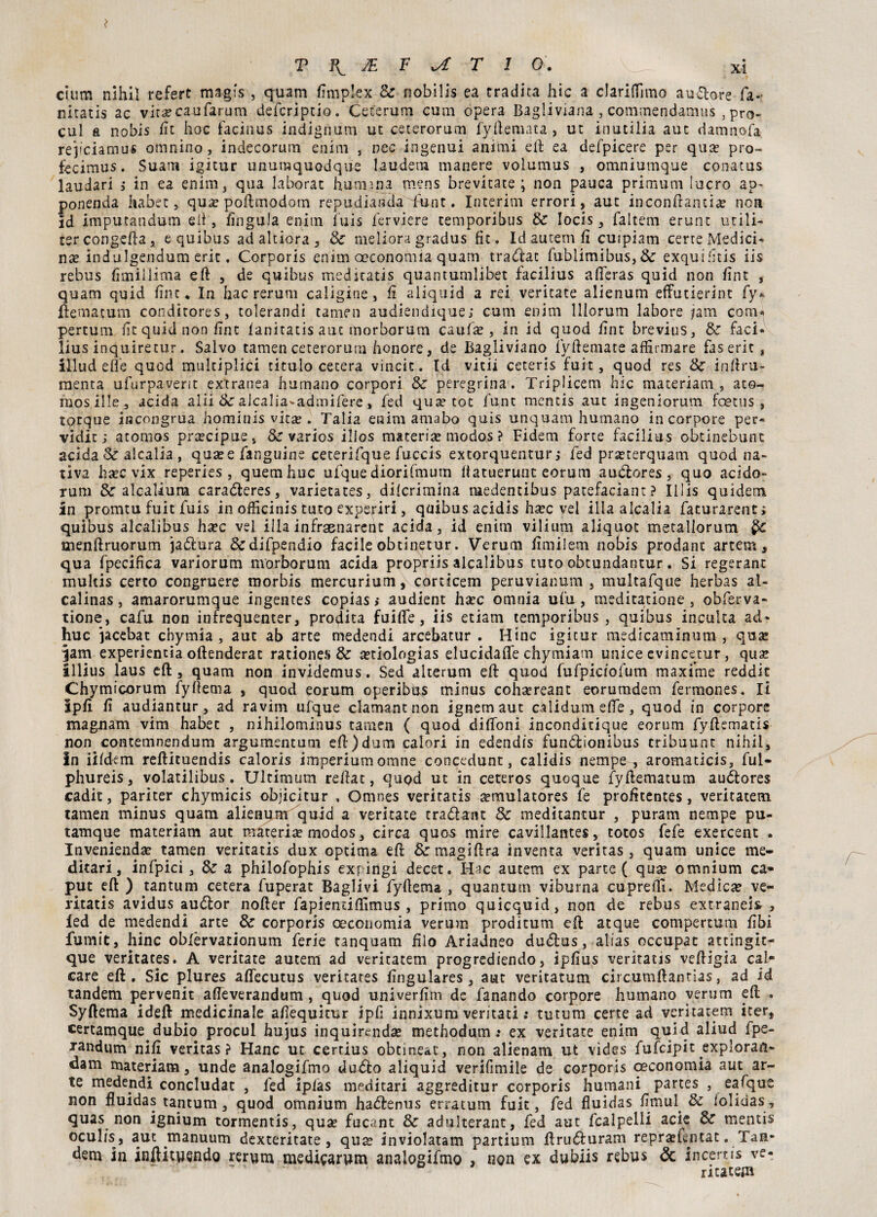 cium nihil refert magfs, quam fìmplex Se nobilis ea tradita hic a c!ari(Timo aurore fa- niratis ac vira?caiifarum defcrjptio. Ceferum cum opera Bagliviana , commendamus ,pro- cul a nobis fit hoc facinus indignimi ut ceterorum fyftemata, ut inutilia aut damnofa. rejfciamus omnino, indecorum enim , nec ingenui animi eli ea defpicere per qua? pro- fecimus. Suam igitur unutnquodqu'e lauderà manere volumus , omniumque conatus laudari j in ea enim, qua laborat hutmna mens brevitate ; non pauca primum lucro ap~ ponenda habet, qua? poftmodotn repudiartela funt. Interim errori, aut inconftantia? non id imputandum eli, lìngula enim fuis ferviere temporibus Se Iocis, faltem erunt utili- ter congeda, e quibus ad altiera , Se meìiora gradus fit. Id autem fi cuipìam certe Medici¬ na indulgendum erit. Corporis enim oeconomia quam traòlae (ublimibus, & exquifitis iis rebus fimiilima eft , de quibus meditatis quantumlibet facilius afieras quid non fint , quam quid fine* In hac rerum caligine, fi aliquid a rei veritate alienum effutierint fy* ilemacum conditores, tolerandi tamen audiendique; cum enim lllorum labore jam comi pertum fit quid non fine lanitatis aut morborum caufa?, in id quod fint brevius, Se faci* lius inquiretur. Salvo tamen ceterorum honore, de Bagliviano iyftemate affienare faserit, illud effe quod multiplici titulo cetera vincit. Id vitii ceteris fuit, quod res Se inftru- raenta ufurpaverit extranea humano corpori Se peregrina. Triplicem hic materiali!, ato- mos ille, acida alii Se alcalia-admifere, fed qua? tot funt mentis aut ingeniorum feetus, totque incongrua hominis vita?. Talia enim amabo quis unquam humano incorporo per» vidit ; atomos precipue, Se varios illos materia? modos ? Fidem forte facilius obtinebunt acida Se alcalia , qua? e fanguine ceterifque fuccis extorquentur ,* fed prseterquam quod na¬ tiva ha?c vix reperies , quemhuc ufque diorifmum ftatuerunc eorum au&ores, quo acido- rum Se alcaliura caraòleres, varietates, dilcrimina medentibus patefaciant? Iliis quidem in promtu fuit fuis in officinis turo expe.riri, quibus acidìs ha?c vel illa alcalia facurarent; quibus alcalibus ha?c vel illa infraenarent acida, id enim vilìum aliquot metallorum menftruorum jaòlura &difpendio facile obtinetur. Veruni fi mi lem nobis predane artem, qua fpecifica variorum nvorborum acida propriis alcalibus tuto obtundantur. Si regerant multis certo congruere morbis mercurium, corticem peruvianum , multafque herbas al- calinas, amarorumque ingentes copias > audient ha?c omnia ufu, meditatione , obferva- tione, cafu non infrequenter, prodita fuifìfe, iis etiam temporibus , quibus inculca ad* huc jacebat chymia , aut ab arte medendi arcebatur . Hinc igitur medicaminum , qua? jam experientia oftenderat ratione?» Se a?tiologias elucidale chymiam unice evincerne, quse illius laus cjft, quam non invidemus. Sed alterum eft quod fufpiciofum maxime reddic Chymicorum fyftema , quod eorum operibus minus cohsereant eorumdem fermones. li ipfi fi audiantur, ad ravim ufque clamant non ignem aut càìidum effe, quod in corpore magnani vim habet , nihilominus tamen ( quod diffoni inconditique eorum fyftematis non contemnendum argumentum eft)dum calori in edendis funòlionibus cribuunt nihil, in iifdem reftituendis calorls imperium orane concedunt, calidis nempe , aromaticis, ful- phureis, volatilibus. Ultimum refiat, quod ut in ceteros quoque fyftematum auòlores cadit, pariter chymicis objicitur , Omnes veritatis a?mulatores fe profitentes, ventateti! tamen minus quam alienifm quid a veritate tra&ant Se meditantur , puram nempe pu- tamque materiam aut materia? modos, circa ques mire cavillantes, totos fefe exercent . Invenienda? tamen veritatis dux optima eft &magiftra inventa veritas , quam unice me¬ ditar! , infpici , Se a philofophis expitìgi decet. Hac autem ex parte ( qua? omnium ca¬ put eft ) tantum cetera fuperat Baglivi fyfiema , quantum viburna cupreifi. Medica? ve¬ ritatis avidus auótor nofter fapienciffimus , primo quicquid, non de rebus estranei* , led de medendi arte Se corporis oeconomia veruna proditum eft acque compertum fibi fumic, hinc oblèrvationum ferie tanquam filo Ariadneo duòtus, alias occupat atcingic¬ ene veritates. A veritate autem ad veritatem progredendo, ipfius veritatis veftigia cal¬ care eft. Sic plures affecutus veritates fingulares , aut veritatum circumftantias, ad id tandem pervenir afteverandum , quod univerfim de fanando corpore humano veruni eft . Syftema ideft medicinale afiequitur ipfi innixum ventati : tutum certe ad veritatem iter, certamque dubio procul hujus inquirenda? methodum .♦ ex veritate enim quid aliud fpe- xandum nifi veritas? Hanc ut certius obtine&t, non alienam ut vìdes fufeipit exploran- dam materiam, unde analogifmo duòlo aliquid verifimile de corporis ceconomia aut ar¬ te medendi concludat , fed ipias medi cari aggreditur corporis humani partes , eafque non fluidas tantum, quod omnium haòlenus erra cum fuit, fed fluidas fimul Se lolidas, quas non ignium tormentis, qua? fucant Se adulterane, fed aut fcalpelli acie Se mentis oculìs, aut manuum dexteritate, qua? inviolatam partium ftruòluram repra?f.ntac. Tan¬ dem in inftituendo rerum medicarum analogifmo , non ex dubiis rebus & incems ve¬ ntatela