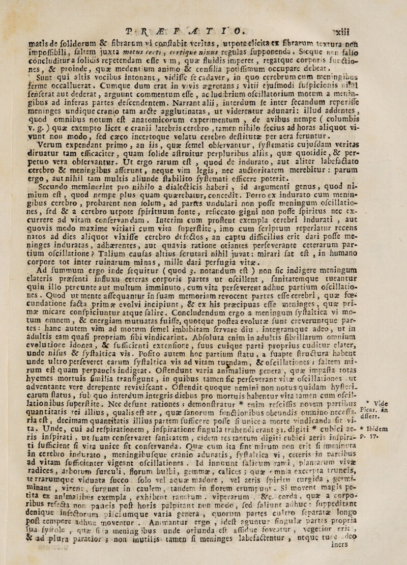 matìsde folidorum Se fibrarsm vi cqnffaHt veritas, utpoteeHcita ex ffbraruro itxrura nem impofiìbili, faltem iuxta ?nctus resti, ctrtìque nìxus regulas fupponenda . Sicque ncn fallo concluditura folidis repetendam effe v m, qua? fluidis imperee, regatque corporis furalo- nes, Se proinde, qua? medentum animo Se confitta podfiìmum occupare debear. Sunr qui aids vocibus intonane, vidiffe le cadaver, in quo cerebrum cumniemngibus ferme occalluerat. Cumque dum erat in vivis apgretansj vi rii ejufmodi ftffpicicnis nilSl fenferat aut dederat, arguunt commentimi effe , ac lutì.fcrium ofcillatorium motutn a mtrmi- gibus ad inferas partes defeendentem. Narrant alii, interdum le inter fecapdum reperiffe menirges undique cranio tam ar&e agglutinatas, ut viderentur adunari: illud addemes , quod omnibus notum'eft anatomicorum expenmentum , de avibus riempe ( columbis g. ) qua? exempto licet e cranii Jatebris cerebro , tamen nihilo fecius adhoras aliquot vi- vunt no» modo, fed ca?co incertoqne volatu cerebro deffituta? per aera feruntur. # Verum expendant primo, an iis , qua? femel ob/ervantur, fylhmatis cujufàam veritas diruatur tam effìcaciter, quam bolide affruitur perpluribus aliis, qua? quotidie,& per¬ petuo vera obfervautur. Ut ergo rarum eff , quod de indurato, aut ali ter labefadtato cerebro de meningibus afferunt, neque vim kgis, nec au&cricatem merebitur : parum ergo, autnihil tam multis aliunde ffabilito fylìematì chkere poterit.. Secundo meminerint prò nihilo a dialetfficis haberi , id argumenti genus, quod ni- mìum eff, quod riempe plus quam qua?rebatur, conceder. Porro ex indurato cum meniti* gibus cerebro , probarent non lolum, ad parfrs undulari non poffe meningum ofcillatio- nes, fed Se a cerebro utpote fpirituum fonte, reficcato gigni non poffe fpiritus nec ex- currere ad vitarh confervandam . Interim cum profìcue exempla cerebrl indurati , aut quovis modo maxime vi ciati cum vita fuperfìite , imo cum fcriptum reperlatur recens natos ad dies aliquot vixiffe cerebro defedìos, an captu difficilius erit dari poffe me- ninges induratas , adhcerentes, aut quavis ratione otiantes perfeverante ceterarum par- tium ofcillatione ? Talium caufas altius fermar! nihil juvat: mlrari fac eff , in humano corpore tot inter ruìnarum minas, mille dari perfugia vitae. Ad fummum ergo inde fequitur (quod 5. notandum eff ) non Ile indigere meningum elateris pra?fenti influxu ceteras corporis partes ut oficillent , fanitatemque tueantur quia ilio pereunte aut multum imminuto , cum vita perfeverent adhuc partium cfcillauo- nes. Quod ut mente affequamur in fuam memoriam revocent partes effererebri, qua? foe* cundatione fa<ffa prima? evolvi incipiunc, Se ex his pra?dpuas effe meninges, qua* pri¬ ma? micare confpiciuntur atque falire. Concludendoti! ergo a meningum fySaltìca vi mo- tum cmnem , Se energiam mutuatas fuiffe, quotquc poffea evoluta? funt creveruntque par¬ tes: hanc autem vim ad motutti femel imbibitami fcrvare diu , integramque adeo, ut in adultis eam quali propriam libi vindicarint. Abfoluta enim in adultis fibrillarmi! omnium evolutione idonea, Se fuffidenti extenlìore, fuus cuique parti proprius cuditur elater, linde nifus de fyffaltica vis. Polito autem hoc partium fìatu, a fuapte fìrudìura habenc linde ultro perfeveret canim fyffaltica vis ad vitam tuendam, Se ofcillationes ; fàltem mi- rum eff quam perpauds indigeat. O/ìendunt varia animalium genera , qua? impana totas hyemes morruis fimilia tranftgunt, in quibus tamen fic perfeverant vita? ofcillationes , ut avventante vere derepente revivjfcant. Offendit quoque nemini non notus quidam hy fieri, carum flatus, lub quo interdum integris diebus prò mortuis habentur vita tamen cum ofeif- Jationjbus fuperfìite. Necdefunt rationes * demonffratur * enim refeiffìs novern partibus quantitaris rei illius , qualiseffaer, quse fanonim fttn&ioribus obeundis omnino neceffa- riaeft, decimam quantitatis illius partem fu fE ce re poffe li onice a morte vindicanda fit vi¬ ta» Unde, cui ad refpirationem , infpiraticne lingula trahendi erant 31. digiti * cubici ae- ris infpirati, ut fuam ccnfervaret fanitatem , eidtm res tantum digiti cubici aeris infpira- p* ti fufficient fi vira unice fit confervanda. Quse cum ita firn mirum non erit fi imminrra in cerebro indurato , meningibufque cranio adunatis, fyffaltica vi, ceteris in Dariibus ad vitam fuffidenter vigeant ofcillationes . Id innuunt falirum rami , p’anra.um viva? radices, arborum furculi, fiorii m bulbi, gemma?, calices ; qua? 'tona excerpta truncis, te rrarumque viduata fiacco fiolo vel scuce madore , vel aeris fpiruu turgida , gC’tr.f- pffnant , vi^ent, furgunt in esulerò, tandem in florem erumpum - Si movent rnagis pe- tita ex an!rn?ìjb>:s exempla , exhibent ran:-rum . viperarum , S^c- corda, qua? a corpo* ribus ref?6fa non paucis poff horis palpitant non mode, fed faliunt adhuc* fuppedit?nt denique inff«fforum pifclumque varia genera , quorum partes coltro feparat^ longo poff tempore adhuc moventur . Ammantar ergo , ideff sguntur finguhe partes propria Tua fystole , qu^ lì a mening ibus unde oriunda eff affidue foveatur , vegedor eric , 3c ad plura paratior $ non inutilis tamen fi meninges labefadientur , neque ture seo * Vide PJcar. in dlTert. * Ibidem 57. mers