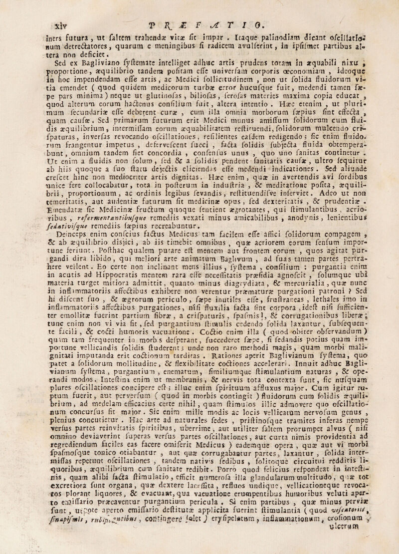 iners futura , ut faltem tra head# vit# fsc impar . Itaque palinodhm dicant ofcIllarI<j2 num decreóìatores, quarum e meningibus fi radicem avulferint, in ipfilmec partibas al¬ tera nòn deficiet « Sed ex Bagliviano fyftemate intelligec adhuc artis prudens taratn in equabili nìxu , proportione, equilibrio tandem pofitam effe univerfam corporis aeconomiam , ideoquc in hoc impendendam elle artis, ac Medici follicitudinem , non ut folida fluidorum vi- tia emendet ( quod quidem medicorum turbe error bucufque fuit, medendi tamen fa> pe pars minima) ncque ut glutinofas , bjliofas, ferofas materies maxima copia educar 3 quod alterum eorum hadfcenus confilium fuit, altera intentio . Hec etenim , ut pluri* mum fecundarie elle deberent cure , cum illa omnia morborum fepius fint effedla s quam caufe « Sed primarum futurum erit Medici munus amiflfum folidorum cum flui- dis equilibrium s intermiffam eorum equabilitatem reftiruetidi, folidorum mulcendo cr*- fpaturas, inverfas revocando ofcillationes, refilientes eafdem redigendo, fìc enim fluido.' rum frangentur impetus , defervefcenc facci , fa&a folidis fubje&a fluida obtempera- bunt, omniurn tandem fiet concordia , confenfus unus , quo uno fanitas continetur . Ut enim a fluidis non folum , fed & a folidis pendent fallitati s caufe, ultro fequitur ab liiis quoque a fuo ftacu dejeófis elidendos effe medendi indicationes . Sed aliunde crefcet hinc non mediocriter artis dignitas. Hec enim, que in avercendis avi fordibus unite fere collocabitur, tota in pofterum in indufiria , & meditatione polita, equili¬ bri!, proportionum, ac ordinis legibus fevandis, reftituendifve inlerviec. Adeo ut non temeritatis, aut audentie futurum fit medicine opus, fed dextericatis , & prudentie » Emendate flc Medicine fruólum quoque fentient egrotantes, qui ftimulantibus , acrìo- ribus , refermenrantìbufque remediis vexati minus amicabilibus , anodynis, lenientibus fedativì/que remediis fepius recreabuntur, Deìnceps enim confcius faólus Medicus tam facilem effe affici folidorum compagem 9 Se ab equilibrio disdici , ab iis timebit omnibus , que acriorem eorum fenfum impor¬ tune feriunt. Pofthac qualem parare eli mentem aut frontem eorum , quos agitat por» gaudi dira libido, qui meliori arte aaimatum Bagiivum , ad fuas tamen partes pertra» liere vellent. Eo certe non inclinane mens illius , fyflema , confìlium : purgantia enim in acutis ad Hìppocratis mentem rara effe neceffitatis prefldia agnofeit , folumque ubi materia turgec minora admittit, quanto minus diagrydiata , Se mercurialia , que none in inflimmatoriis affeótibus exhibere non verentur premature purgationi patroni ? Sed hi difeent fuo , & egrorum pericolo, fepe inutiles elfe, fruflraneas , lethales imo in infiammatoriis affedlibus purgationes, nifi fluxilia fadia fine cqrpora .ideff nifi fufficien- ter emollite fuerint partium fibre, a crifpamris , fpafmis 3, St corrugationibus libere; lune enim non vi via fit , fed purgantium ftiraulis cedendo folida laxantur, fubfequen* te facili , Se coda humoris vacuatione . Codlio enim illa ( quod obiter obfervandum ) quuu tam frequente? in morb s defperant, fuccederet fepe , fi fedandis potius quam im® portone vellicandis folidis ftuderent s linde non raro merhodi magis , quam morbi mali- gnititi imputanda erit co&ionum tardiras » Rationes aperit Baglivianum fyffema, quo q>atet a folidorum moli nudine, & flexibilitate codliones accelerar]. Innuit adhuc Bagli- viamim fyffema , purgantium , enematum, fimiliumque ftimulanrium naturas , & ope¬ randi modos, Interina enim ut membranis, & nervis tota contexta font, fic nufquam plures ofcillationes concipere eff ,* iliuc enim fpirituum affluxus major. Cum igitur ra¬ pami fuerit, aut pcrverfum ( quod in morbis contingit ) fluidorum cum folidis acquili* brium , ad medelam efficacius certe nihil, quam fiimuios illic admovere quo ofcilfatio- Bum concurfus fit maior . Sic enim mille modis ac locis vellicatimi nervofum genus s plenius concutietur . Hac arte ad naturales fedes , prirtinrofquc tramites inferas nempe verfus partes reinvitati-s fpirkibus, uberrime, aut utiliter faltem prorumpet alvus ( nifi orurfino deviaverint fuperas verfus partes ofcillationes, aut carta nirnis providentia ad regrediendum faciles eas facere omiferit Medicus ) eademque opera , qus aut vi morbi fpafmofque tonico otiabantur , aut qute corrugabaatur partes, laxantur , folida inter- mifias repecunt ofcillationes , tandem nativa fedibus , folitoque circuitili redditis li- rquoribus, aequilibrium cum fanitate redibit. Porro quod fdicius refpondeat in in tedi- iris, quam alibi fadta fiimulatio, efficit numerofa illa glandularum multitudo, qua? tot exeretiora fune organa, qua? dextere laceffita, refluos undique, vellicationeque revoca- £OS plorane liquores, & evacuaat, qua vacuatione erumpentibus humoribus veluti aper¬ to eiì^iffiario prateaventur purgantium pericula . Si enim partibus 5 quse minus pervi# funt, nipote aperto emiffario deflituta? applicita fuerint fiimulantia (quod vefcAtonrìt finapìfmis, rulin^ntibtis, cowingerg jolsc J eryfipclmim ? infiaaamationtfim é erofionum 3 ulceri* m